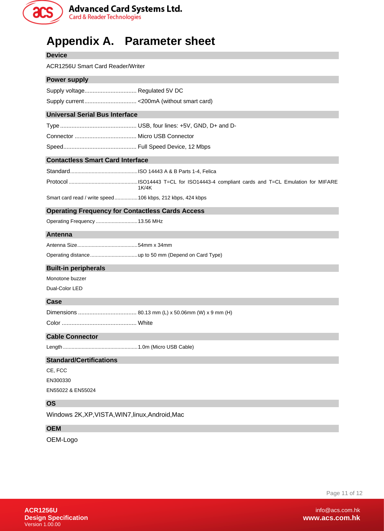 Document Title Here Document Title Here  Document Title Here ACR1256U Design Specification Version 1.00.00 Page 11 of 12info@acs.com.hkwww.acs.com.hkAppendix A.  Parameter sheet Device ACR1256U Smart Card Reader/Writer  Power supply Supply voltage................................ Regulated 5V DC Supply current ................................ &lt;200mA (without smart card) Universal Serial Bus Interface Type ............................................... USB,  four lines: +5V, GND, D+ and D- Connector ...................................... Micro USB Connector Speed ............................................. Full Speed Device, 12 Mbps Contactless Smart Card Interface Standard ............................................... ISO 14443 A &amp; B Parts 1-4, Felica Protocol ................................................ ISO14443 T=CL for ISO14443-4 compliant cards and T=CL Emulation for MIFARE 1K/4K Smart card read / write speed ................ 106 kbps, 212 kbps, 424 kbps  Operating Frequency for Contactless Cards Access Operating Frequency ............................. 13.56 MHz Antenna Antenna Size .......................................... 54mm x 34mm Operating distance ................................. up to 50 mm (Depend on Card Type) Built-in peripherals Monotone buzzer Dual-Color LED Case Dimensions .................................... 80.13 mm (L) x 50.06mm (W) x 9 mm (H) Color .............................................. White  Cable Connector Length .................................................... 1.0m (Micro USB Cable) Standard/Certifications  CE, FCC EN300330 EN55022 &amp; EN55024 OS Windows 2K,XP,VISTA,WIN7,linux,Android,Mac OEM OEM-Logo  