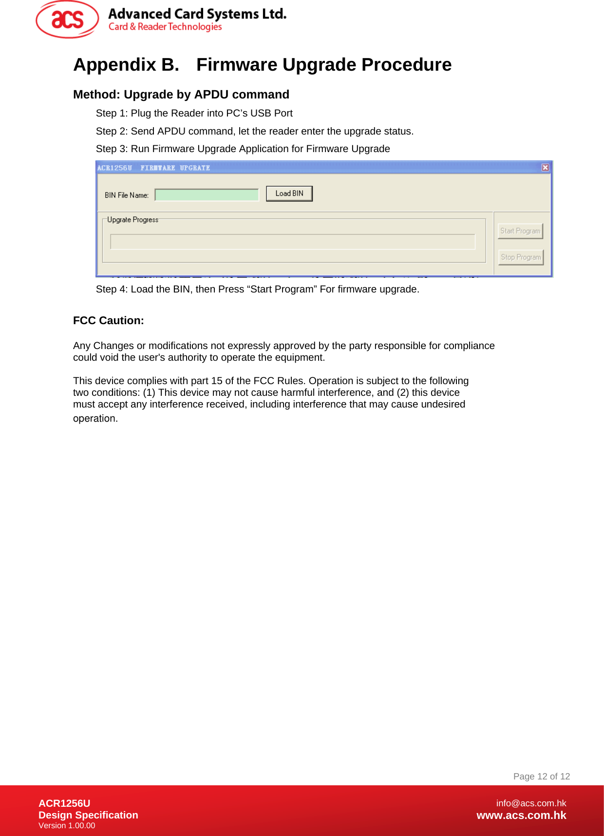 Document Title Here Document Title Here  Document Title Here ACR1256U Design Specification Version 1.00.00 Page 12 of 12info@acs.com.hkwww.acs.com.hkAppendix B.  Firmware Upgrade Procedure Method: Upgrade by APDU command Step 1: Plug the Reader into PC’s USB Port Step 2: Send APDU command, let the reader enter the upgrade status.  Step 3: Run Firmware Upgrade Application for Firmware Upgrade  Step 4: Load the BIN, then Press “Start Program” For firmware upgrade.  FCC Caution:  Any Changes or modifications not expressly approved by the party responsible for compliance could void the user&apos;s authority to operate the equipment.  This device complies with part 15 of the FCC Rules. Operation is subject to the following two conditions: (1) This device may not cause harmful interference, and (2) this device must accept any interference received, including interference that may cause undesired operation.