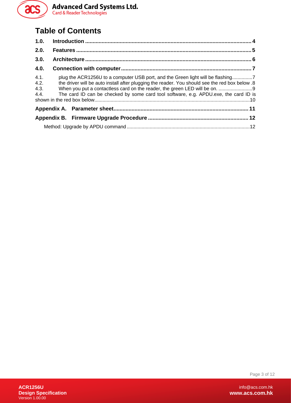 Document Title Here Document Title Here  Document Title Here ACR1256U Design Specification Version 1.00.00 Page 3 of 12info@acs.com.hkwww.acs.com.hkTable of Contents 1.0.Introduction ............................................................................................................... 42.0.Features ..................................................................................................................... 53.0.Architecture ............................................................................................................... 64.0.Connection with computer ....................................................................................... 74.1.plug the ACR1256U to a computer USB port, and the Green light will be flashing ............... 74.2.the driver will be auto install after plugging the reader. You should see the red box below . 84.3.When you put a contactless card on the reader, the green LED will be on. ......................... 94.4.The card ID can be checked by some card tool software, e.g. APDU.exe, the card ID is shown in the red box below ................................................................................................................... 10Appendix A.Parameter sheet .......................................................................................... 11Appendix B.Firmware Upgrade Procedure ................................................................... 12Method: Upgrade by APDU command ........................................................................................... 12 