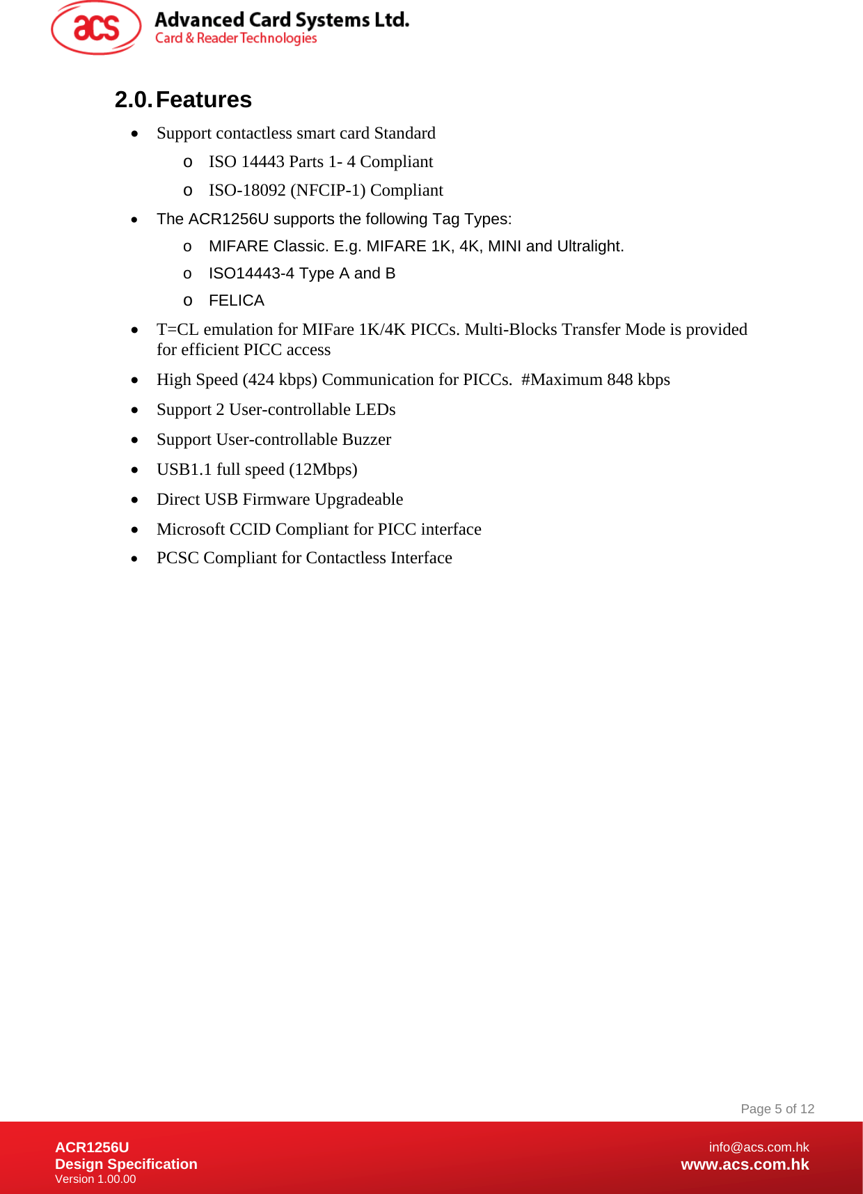 Document Title Here Document Title Here  Document Title Here ACR1256U Design Specification Version 1.00.00 Page 5 of 12info@acs.com.hkwww.acs.com.hk2.0. Features  Support contactless smart card Standard o ISO 14443 Parts 1- 4 Compliant o ISO-18092 (NFCIP-1) Compliant   The ACR1256U supports the following Tag Types: o  MIFARE Classic. E.g. MIFARE 1K, 4K, MINI and Ultralight. o  ISO14443-4 Type A and B o FELICA  T=CL emulation for MIFare 1K/4K PICCs. Multi-Blocks Transfer Mode is provided for efficient PICC access  High Speed (424 kbps) Communication for PICCs.  #Maximum 848 kbps  Support 2 User-controllable LEDs  Support User-controllable Buzzer  USB1.1 full speed (12Mbps)  Direct USB Firmware Upgradeable  Microsoft CCID Compliant for PICC interface  PCSC Compliant for Contactless Interface 