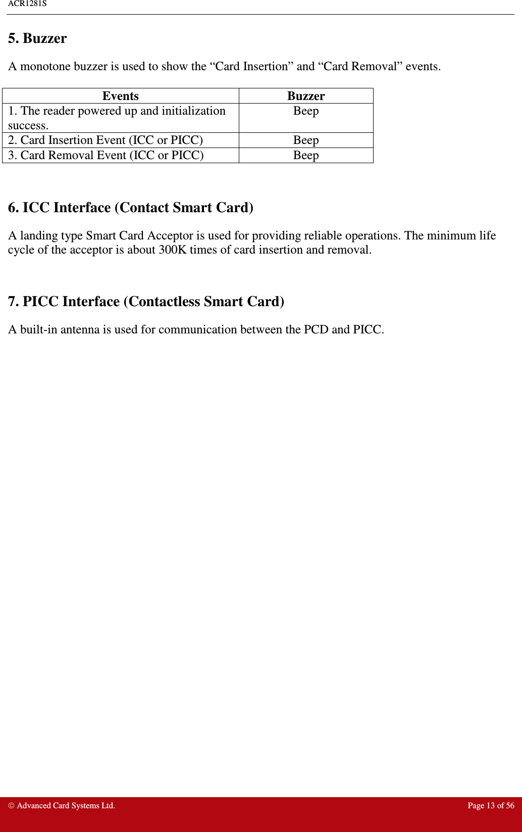 ACR1281S     Advanced Card Systems Ltd.  Page 13 of 56 5. Buzzer A monotone buzzer is used to show the “Card Insertion” and “Card Removal” events.  Events  Buzzer 1. The reader powered up and initialization success. Beep 2. Card Insertion Event (ICC or PICC)  Beep 3. Card Removal Event (ICC or PICC)  Beep   6. ICC Interface (Contact Smart Card) A landing type Smart Card Acceptor is used for providing reliable operations. The minimum life cycle of the acceptor is about 300K times of card insertion and removal.   7. PICC Interface (Contactless Smart Card) A built-in antenna is used for communication between the PCD and PICC.