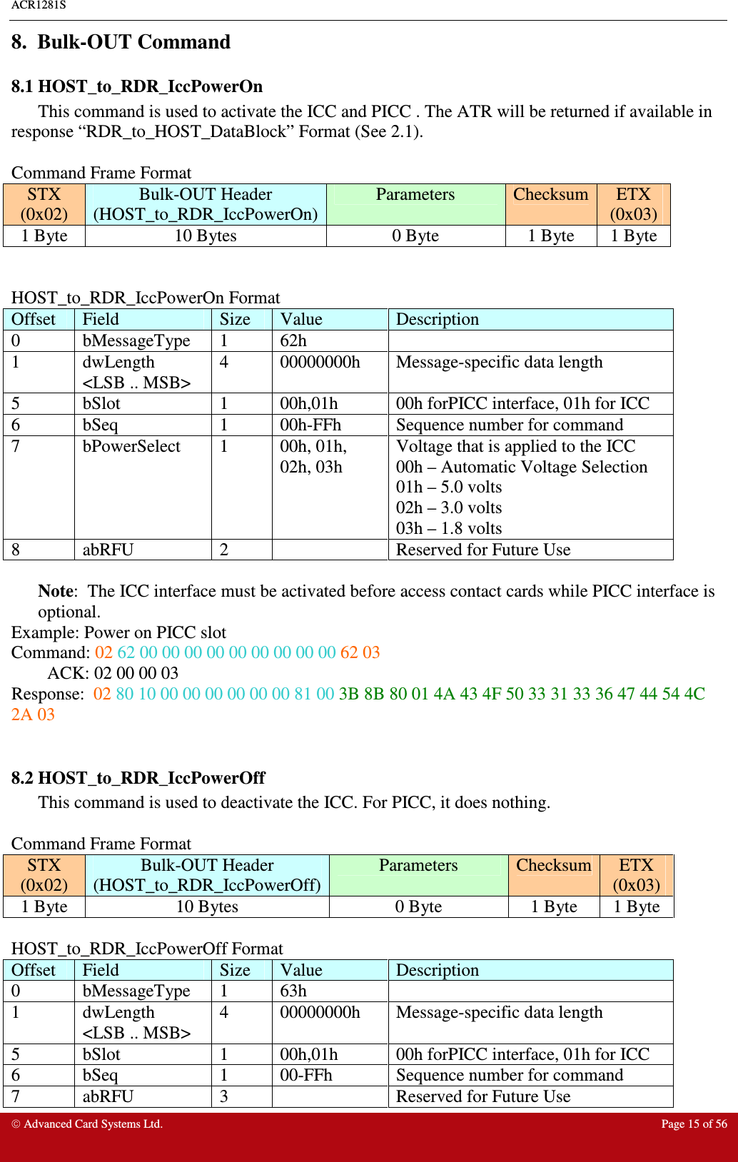 ACR1281S    Advanced Card Systems Ltd.  Page 15 of 56  8.  Bulk-OUT Command 8.1 HOST_to_RDR_IccPowerOn This command is used to activate the ICC and PICC . The ATR will be returned if available in response “RDR_to_HOST_DataBlock” Format (See 2.1).  Command Frame Format STX (0x02) Bulk-OUT Header (HOST_to_RDR_IccPowerOn) Parameters  Checksum ETX (0x03) 1 Byte  10 Bytes  0 Byte  1 Byte  1 Byte   HOST_to_RDR_IccPowerOn Format Offset  Field  Size  Value  Description 0  bMessageType  1  62h   1  dwLength &lt;LSB .. MSB&gt; 4  00000000h  Message-specific data length 5  bSlot  1  00h,01h  00h forPICC interface, 01h for ICC  6  bSeq  1  00h-FFh  Sequence number for command 7  bPowerSelect  1  00h, 01h, 02h, 03h Voltage that is applied to the ICC 00h – Automatic Voltage Selection 01h – 5.0 volts 02h – 3.0 volts 03h – 1.8 volts 8  abRFU  2    Reserved for Future Use  Note:  The ICC interface must be activated before access contact cards while PICC interface is optional.  Example: Power on PICC slot Command: 02 62 00 00 00 00 00 00 00 00 00 62 03 ACK: 02 00 00 03  Response:  02 80 10 00 00 00 00 00 00 81 00 3B 8B 80 01 4A 43 4F 50 33 31 33 36 47 44 54 4C 2A 03  8.2 HOST_to_RDR_IccPowerOff  This command is used to deactivate the ICC. For PICC, it does nothing.  Command Frame Format STX (0x02) Bulk-OUT Header (HOST_to_RDR_IccPowerOff) Parameters  Checksum ETX (0x03) 1 Byte  10 Bytes  0 Byte  1 Byte  1 Byte  HOST_to_RDR_IccPowerOff Format Offset  Field  Size  Value  Description 0  bMessageType  1  63h   1  dwLength &lt;LSB .. MSB&gt; 4  00000000h  Message-specific data length 5  bSlot  1  00h,01h  00h forPICC interface, 01h for ICC  6  bSeq  1  00-FFh  Sequence number for command 7  abRFU  3    Reserved for Future Use 