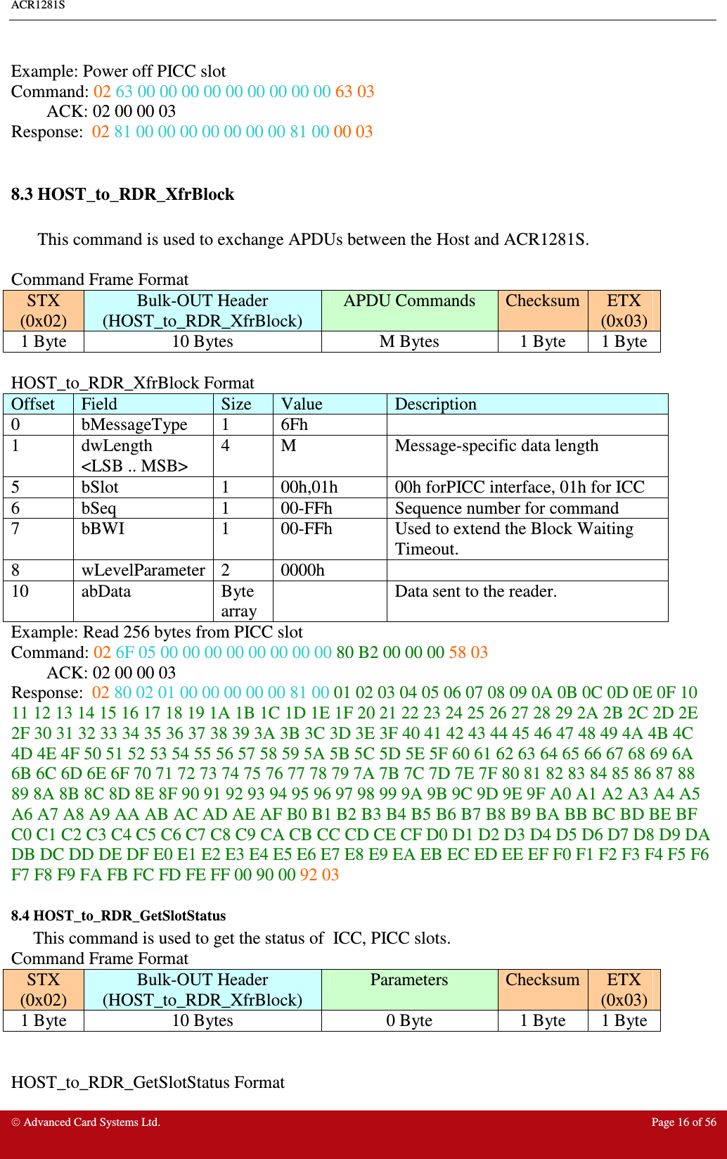 ACR1281S     Advanced Card Systems Ltd.  Page 16 of 56  Example: Power off PICC slot Command: 02 63 00 00 00 00 00 00 00 00 00 63 03 ACK: 02 00 00 03  Response:  02 81 00 00 00 00 00 00 00 81 00 00 03  8.3 HOST_to_RDR_XfrBlock   This command is used to exchange APDUs between the Host and ACR1281S.  Command Frame Format STX (0x02) Bulk-OUT Header (HOST_to_RDR_XfrBlock) APDU Commands  Checksum ETX (0x03) 1 Byte  10 Bytes  M Bytes  1 Byte  1 Byte  HOST_to_RDR_XfrBlock Format Offset  Field  Size  Value  Description 0  bMessageType  1  6Fh   1  dwLength &lt;LSB .. MSB&gt; 4  M  Message-specific data length 5  bSlot  1  00h,01h  00h forPICC interface, 01h for ICC  6  bSeq  1  00-FFh  Sequence number for command 7  bBWI  1  00-FFh  Used to extend the Block Waiting Timeout. 8  wLevelParameter 2  0000h   10  abData  Byte array   Data sent to the reader. Example: Read 256 bytes from PICC slot Command: 02 6F 05 00 00 00 00 00 00 00 00 80 B2 00 00 00 58 03 ACK: 02 00 00 03  Response:  02 80 02 01 00 00 00 00 00 81 00 01 02 03 04 05 06 07 08 09 0A 0B 0C 0D 0E 0F 10 11 12 13 14 15 16 17 18 19 1A 1B 1C 1D 1E 1F 20 21 22 23 24 25 26 27 28 29 2A 2B 2C 2D 2E 2F 30 31 32 33 34 35 36 37 38 39 3A 3B 3C 3D 3E 3F 40 41 42 43 44 45 46 47 48 49 4A 4B 4C 4D 4E 4F 50 51 52 53 54 55 56 57 58 59 5A 5B 5C 5D 5E 5F 60 61 62 63 64 65 66 67 68 69 6A 6B 6C 6D 6E 6F 70 71 72 73 74 75 76 77 78 79 7A 7B 7C 7D 7E 7F 80 81 82 83 84 85 86 87 88 89 8A 8B 8C 8D 8E 8F 90 91 92 93 94 95 96 97 98 99 9A 9B 9C 9D 9E 9F A0 A1 A2 A3 A4 A5 A6 A7 A8 A9 AA AB AC AD AE AF B0 B1 B2 B3 B4 B5 B6 B7 B8 B9 BA BB BC BD BE BF C0 C1 C2 C3 C4 C5 C6 C7 C8 C9 CA CB CC CD CE CF D0 D1 D2 D3 D4 D5 D6 D7 D8 D9 DA DB DC DD DE DF E0 E1 E2 E3 E4 E5 E6 E7 E8 E9 EA EB EC ED EE EF F0 F1 F2 F3 F4 F5 F6 F7 F8 F9 FA FB FC FD FE FF 00 90 00 92 03 8.4 HOST_to_RDR_GetSlotStatus       This command is used to get the status of  ICC, PICC slots. Command Frame Format STX (0x02) Bulk-OUT Header (HOST_to_RDR_XfrBlock) Parameters  Checksum ETX (0x03) 1 Byte  10 Bytes  0 Byte  1 Byte  1 Byte   HOST_to_RDR_GetSlotStatus Format 