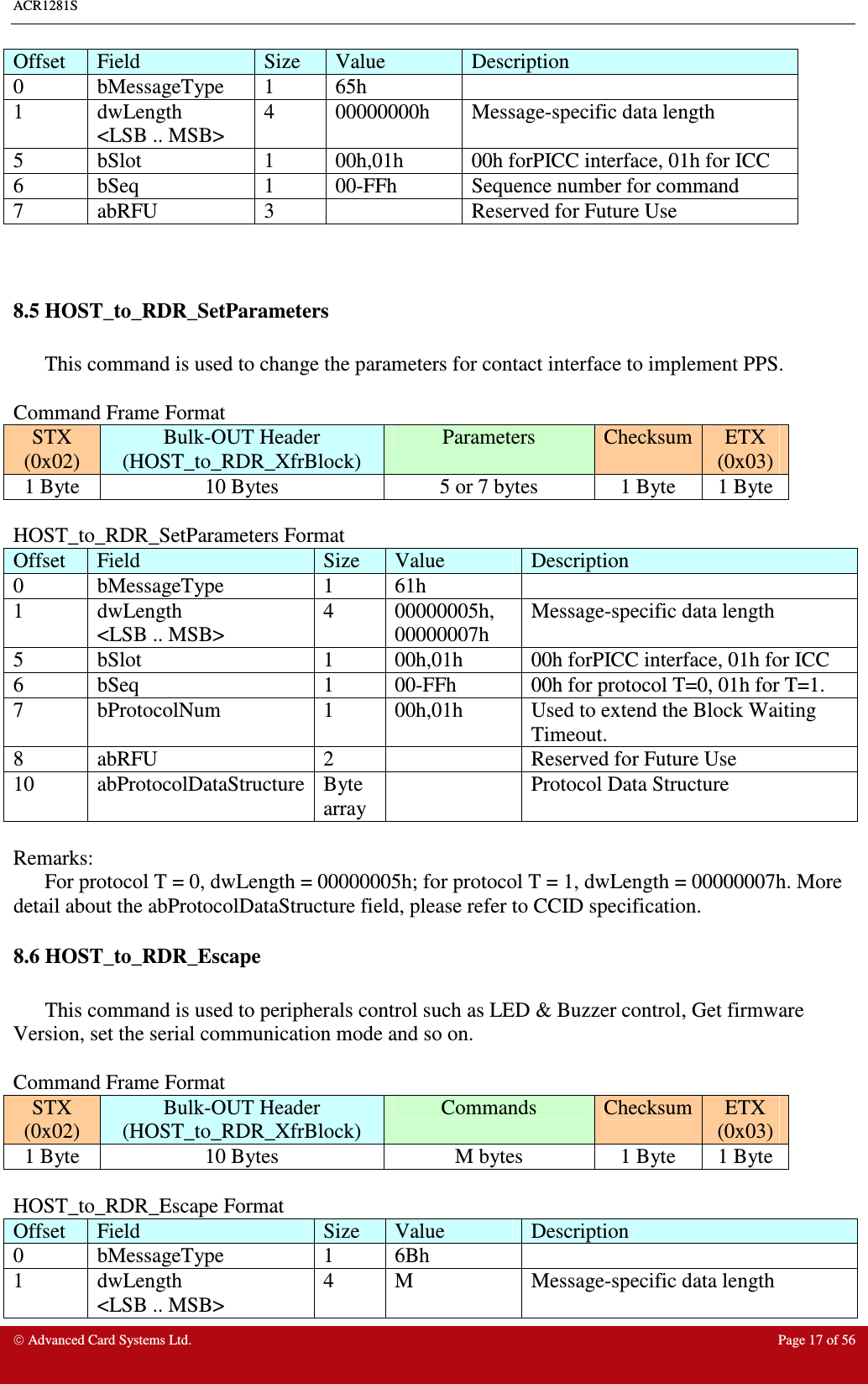 ACR1281S     Advanced Card Systems Ltd.  Page 17 of 56 Offset  Field  Size  Value  Description 0  bMessageType  1  65h   1  dwLength &lt;LSB .. MSB&gt; 4  00000000h  Message-specific data length 5  bSlot  1  00h,01h  00h forPICC interface, 01h for ICC  6  bSeq  1  00-FFh  Sequence number for command 7  abRFU  3    Reserved for Future Use   8.5 HOST_to_RDR_SetParameters   This command is used to change the parameters for contact interface to implement PPS.  Command Frame Format STX (0x02) Bulk-OUT Header (HOST_to_RDR_XfrBlock) Parameters  Checksum ETX (0x03) 1 Byte  10 Bytes  5 or 7 bytes  1 Byte  1 Byte  HOST_to_RDR_SetParameters Format Offset  Field  Size  Value  Description 0  bMessageType  1  61h   1  dwLength &lt;LSB .. MSB&gt; 4  00000005h, 00000007h Message-specific data length 5  bSlot  1  00h,01h  00h forPICC interface, 01h for ICC  6  bSeq  1  00-FFh  00h for protocol T=0, 01h for T=1. 7  bProtocolNum  1  00h,01h  Used to extend the Block Waiting Timeout. 8  abRFU  2    Reserved for Future Use 10  abProtocolDataStructure Byte array   Protocol Data Structure  Remarks:  For protocol T = 0, dwLength = 00000005h; for protocol T = 1, dwLength = 00000007h. More detail about the abProtocolDataStructure field, please refer to CCID specification. 8.6 HOST_to_RDR_Escape   This command is used to peripherals control such as LED &amp; Buzzer control, Get firmware Version, set the serial communication mode and so on.  Command Frame Format STX (0x02) Bulk-OUT Header (HOST_to_RDR_XfrBlock) Commands  Checksum ETX (0x03) 1 Byte  10 Bytes  M bytes  1 Byte  1 Byte  HOST_to_RDR_Escape Format Offset  Field  Size  Value  Description 0  bMessageType  1  6Bh   1  dwLength &lt;LSB .. MSB&gt; 4  M  Message-specific data length 