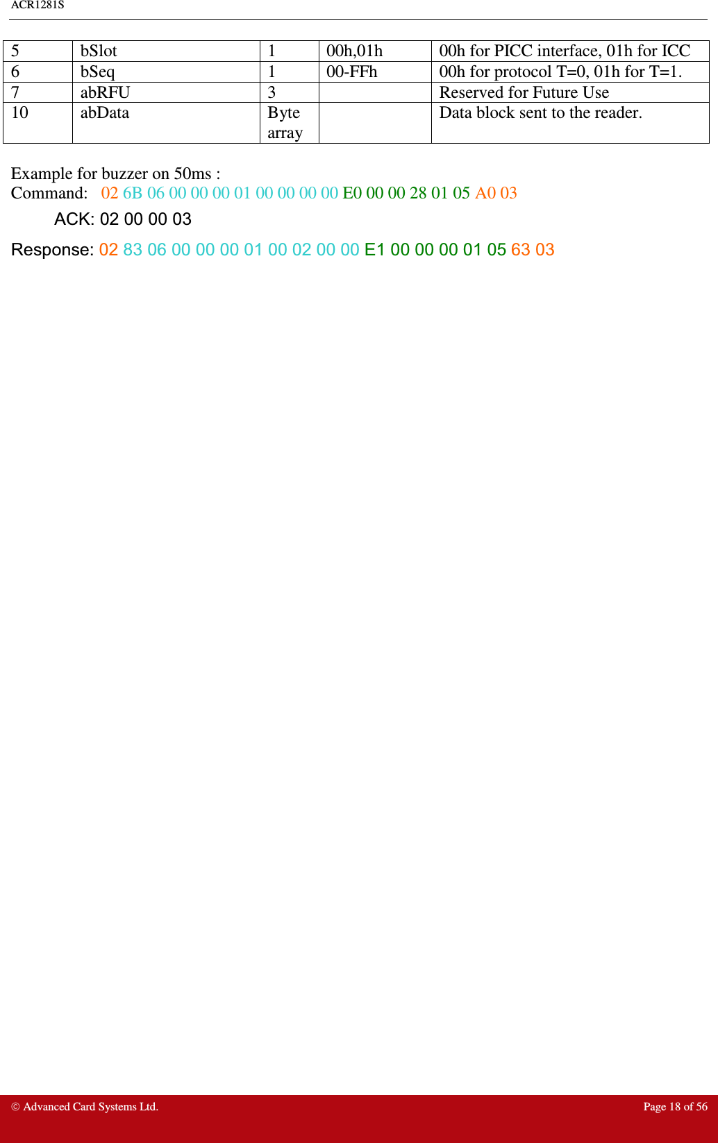 ACR1281S     Advanced Card Systems Ltd.  Page 18 of 56 5  bSlot  1  00h,01h  00h for PICC interface, 01h for ICC  6  bSeq  1  00-FFh  00h for protocol T=0, 01h for T=1. 7  abRFU  3    Reserved for Future Use 10  abData  Byte array   Data block sent to the reader.  Example for buzzer on 50ms : Command:   02 6B 06 00 00 00 01 00 00 00 00 E0 00 00 28 01 05 A0 03 ACK: 02 00 00 03 Response: 02 83 06 00 00 00 01 00 02 00 00 E1 00 00 00 01 05 63 03    