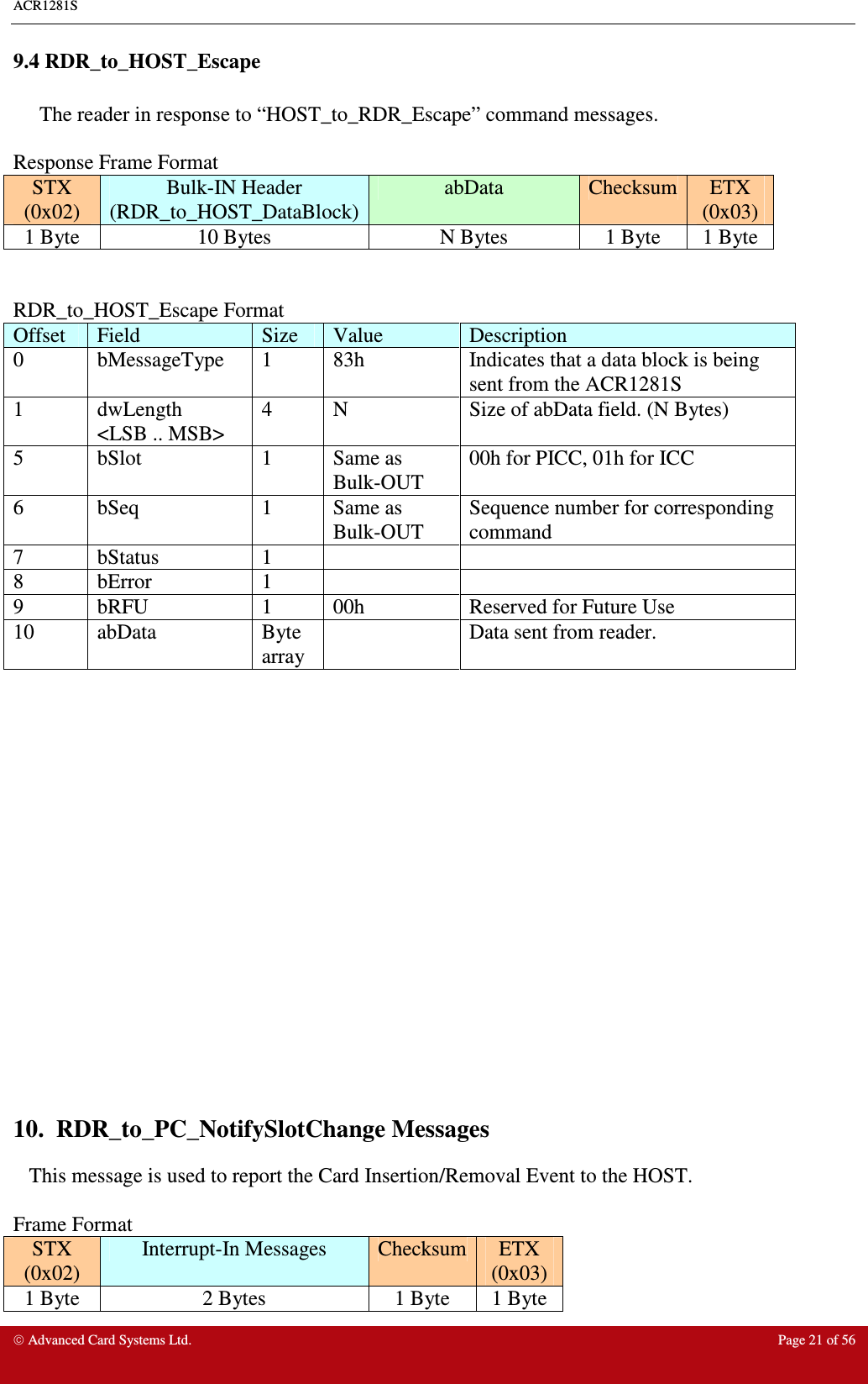 ACR1281S     Advanced Card Systems Ltd.  Page 21 of 56 9.4 RDR_to_HOST_Escape       The reader in response to “HOST_to_RDR_Escape” command messages.  Response Frame Format STX (0x02) Bulk-IN Header (RDR_to_HOST_DataBlock) abData  Checksum ETX (0x03) 1 Byte  10 Bytes  N Bytes  1 Byte  1 Byte   RDR_to_HOST_Escape Format Offset  Field  Size  Value  Description 0  bMessageType  1  83h  Indicates that a data block is being sent from the ACR1281S 1  dwLength &lt;LSB .. MSB&gt; 4  N  Size of abData field. (N Bytes) 5  bSlot  1  Same as Bulk-OUT 00h for PICC, 01h for ICC 6  bSeq  1  Same as Bulk-OUT Sequence number for corresponding command 7  bStatus  1     8  bError  1     9  bRFU  1  00h  Reserved for Future Use 10  abData  Byte array   Data sent from reader.                   10.  RDR_to_PC_NotifySlotChange Messages    This message is used to report the Card Insertion/Removal Event to the HOST.  Frame Format STX (0x02) Interrupt-In Messages  Checksum ETX (0x03) 1 Byte  2 Bytes  1 Byte  1 Byte 