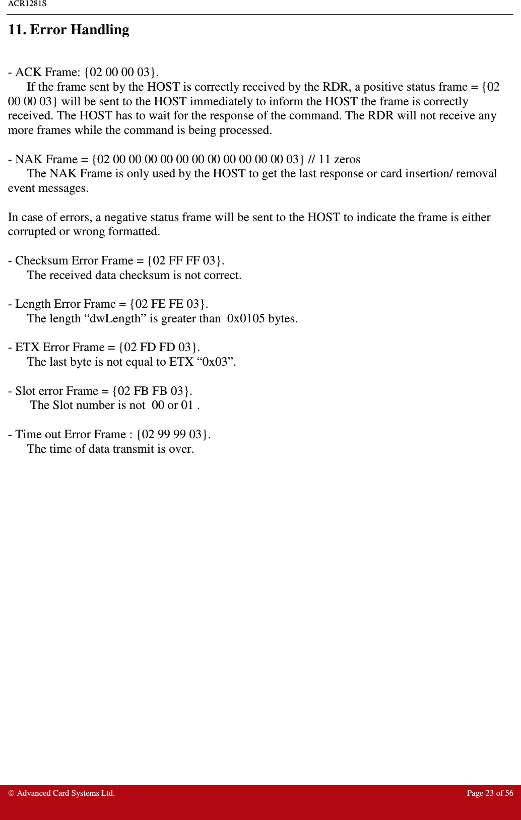 ACR1281S    Advanced Card Systems Ltd.  Page 23 of 56  11. Error Handling  - ACK Frame: {02 00 00 03}. If the frame sent by the HOST is correctly received by the RDR, a positive status frame = {02 00 00 03} will be sent to the HOST immediately to inform the HOST the frame is correctly received. The HOST has to wait for the response of the command. The RDR will not receive any more frames while the command is being processed.  - NAK Frame = {02 00 00 00 00 00 00 00 00 00 00 00 03} // 11 zeros The NAK Frame is only used by the HOST to get the last response or card insertion/ removal event messages.  In case of errors, a negative status frame will be sent to the HOST to indicate the frame is either corrupted or wrong formatted.  - Checksum Error Frame = {02 FF FF 03}.  The received data checksum is not correct.  - Length Error Frame = {02 FE FE 03}.  The length “dwLength” is greater than  0x0105 bytes.  - ETX Error Frame = {02 FD FD 03}.  The last byte is not equal to ETX “0x03”.  - Slot error Frame = {02 FB FB 03}.        The Slot number is not  00 or 01 .  - Time out Error Frame : {02 99 99 03}.  The time of data transmit is over.    