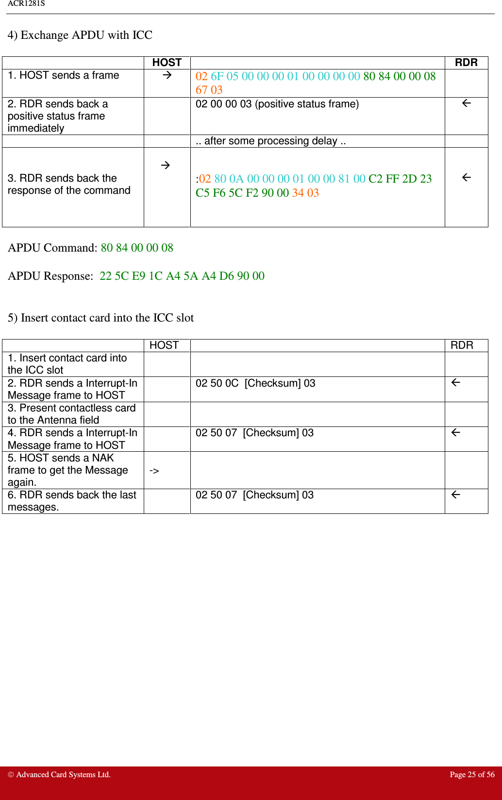 ACR1281S     Advanced Card Systems Ltd.  Page 25 of 56 4) Exchange APDU with ICC    HOST   RDR 1. HOST sends a frame   02 6F 05 00 00 00 01 00 00 00 00 80 84 00 00 08 67 03  2. RDR sends back a positive status frame immediately   02 00 00 03 (positive status frame)       .. after some processing delay ..     3. RDR sends back the response of the command     :02 80 0A 00 00 00 01 00 00 81 00 C2 FF 2D 23 C5 F6 5C F2 90 00 34 03     APDU Command: 80 84 00 00 08  APDU Response:  22 5C E9 1C A4 5A A4 D6 90 00    5) Insert contact card into the ICC slot    HOST    RDR 1. Insert contact card into the ICC slot      2. RDR sends a Interrupt-In Message frame to HOST   02 50 0C  [Checksum] 03   3. Present contactless card to the Antenna field      4. RDR sends a Interrupt-In Message frame to HOST   02 50 07  [Checksum] 03   5. HOST sends a NAK frame to get the Message again.  -&gt;     6. RDR sends back the last messages.   02 50 07  [Checksum] 03                   