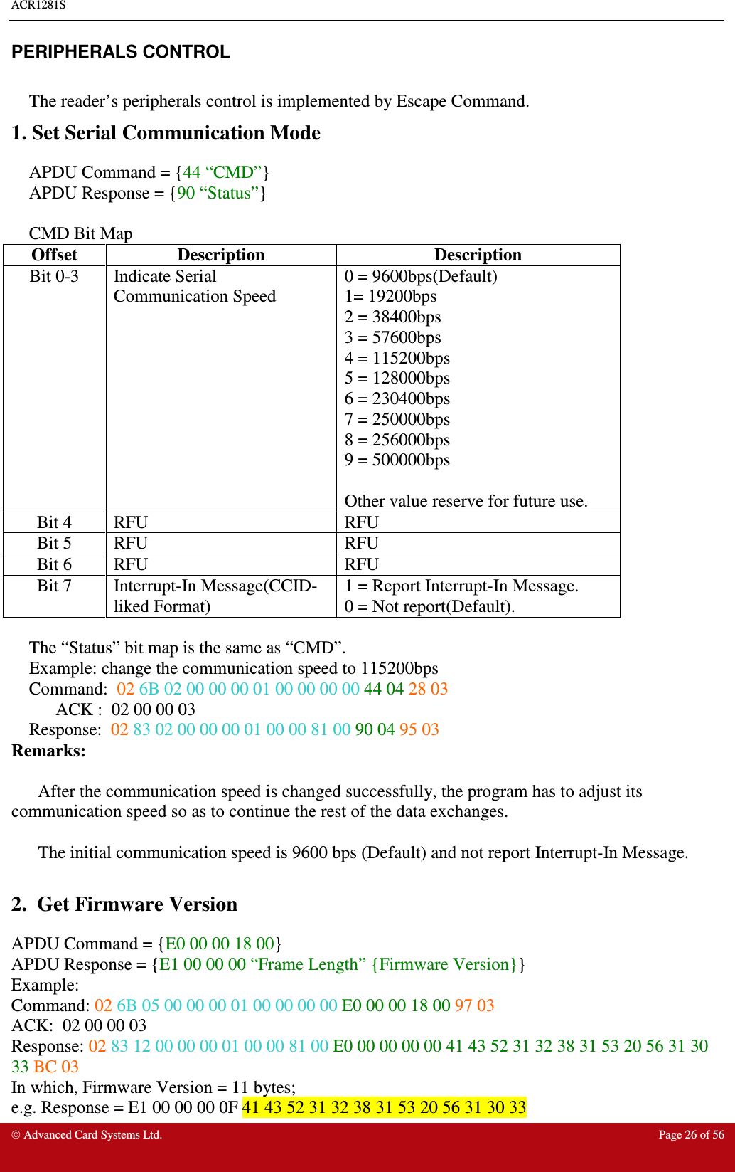 ACR1281S     Advanced Card Systems Ltd.  Page 26 of 56 PERIPHERALS CONTROL  The reader’s peripherals control is implemented by Escape Command. 1. Set Serial Communication Mode APDU Command = {44 “CMD”}  APDU Response = {90 “Status”}  CMD Bit Map Offset  Description  Description Bit 0-3  Indicate Serial Communication Speed 0 = 9600bps(Default) 1= 19200bps 2 = 38400bps 3 = 57600bps 4 = 115200bps 5 = 128000bps 6 = 230400bps 7 = 250000bps 8 = 256000bps 9 = 500000bps  Other value reserve for future use. Bit 4  RFU  RFU Bit 5  RFU  RFU Bit 6  RFU  RFU Bit 7  Interrupt-In Message(CCID-liked Format) 1 = Report Interrupt-In Message. 0 = Not report(Default).  The “Status” bit map is the same as “CMD”. Example: change the communication speed to 115200bps  Command: 02 6B 02 00 00 00 01 00 00 00 00 44 04 28 03 ACK : 02 00 00 03 Response: 02 83 02 00 00 00 01 00 00 81 00 90 04 95 03 Remarks:    After the communication speed is changed successfully, the program has to adjust its communication speed so as to continue the rest of the data exchanges.  The initial communication speed is 9600 bps (Default) and not report Interrupt-In Message.  2.  Get Firmware Version APDU Command = {E0 00 00 18 00} APDU Response = {E1 00 00 00 “Frame Length” {Firmware Version}} Example: Command: 02 6B 05 00 00 00 01 00 00 00 00 E0 00 00 18 00 97 03 ACK: 02 00 00 03  Response: 02 83 12 00 00 00 01 00 00 81 00 E0 00 00 00 00 41 43 52 31 32 38 31 53 20 56 31 30 33 BC 03 In which, Firmware Version = 11 bytes;  e.g. Response = E1 00 00 00 0F 41 43 52 31 32 38 31 53 20 56 31 30 33 