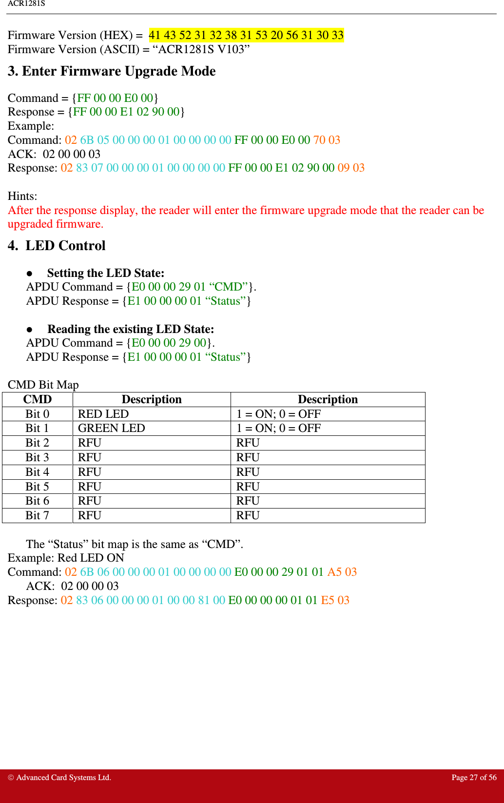 ACR1281S     Advanced Card Systems Ltd.  Page 27 of 56 Firmware Version (HEX) =  41 43 52 31 32 38 31 53 20 56 31 30 33   Firmware Version (ASCII) = “ACR1281S V103” 3. Enter Firmware Upgrade Mode Command = {FF 00 00 E0 00} Response = {FF 00 00 E1 02 90 00} Example: Command: 02 6B 05 00 00 00 01 00 00 00 00 FF 00 00 E0 00 70 03 ACK: 02 00 00 03  Response: 02 83 07 00 00 00 01 00 00 00 00 FF 00 00 E1 02 90 00 09 03  Hints: After the response display, the reader will enter the firmware upgrade mode that the reader can be upgraded firmware. 4.  LED Control  Setting the LED State: APDU Command = {E0 00 00 29 01 “CMD”}.  APDU Response = {E1 00 00 00 01 “Status”}   Reading the existing LED State: APDU Command = {E0 00 00 29 00}. APDU Response = {E1 00 00 00 01 “Status”}  CMD Bit Map CMD  Description  Description Bit 0  RED LED  1 = ON; 0 = OFF Bit 1  GREEN LED  1 = ON; 0 = OFF Bit 2  RFU  RFU Bit 3  RFU  RFU Bit 4  RFU  RFU Bit 5  RFU  RFU Bit 6  RFU  RFU Bit 7  RFU  RFU  The “Status” bit map is the same as “CMD”. Example: Red LED ON Command: 02 6B 06 00 00 00 01 00 00 00 00 E0 00 00 29 01 01 A5 03 ACK: 02 00 00 03  Response: 02 83 06 00 00 00 01 00 00 81 00 E0 00 00 00 01 01 E5 03     