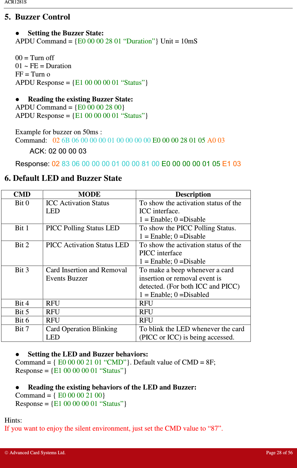 ACR1281S    Advanced Card Systems Ltd.  Page 28 of 56  5.  Buzzer Control  Setting the Buzzer State: APDU Command = {E0 00 00 28 01 “Duration”} Unit = 10mS  00 = Turn off 01 ~ FE = Duration FF = Turn o APDU Response = {E1 00 00 00 01 “Status”}   Reading the existing Buzzer State: APDU Command = {E0 00 00 28 00}  APDU Response = {E1 00 00 00 01 “Status”}  Example for buzzer on 50ms : Command:   02 6B 06 00 00 00 01 00 00 00 00 E0 00 00 28 01 05 A0 03 ACK: 02 00 00 03 Response: 02 83 06 00 00 00 01 00 00 81 00 E0 00 00 00 01 05 E1 03   6. Default LED and Buzzer State CMD  MODE  Description Bit 0  ICC Activation Status LED To show the activation status of the ICC interface. 1 = Enable; 0 =Disable Bit 1  PICC Polling Status LED  To show the PICC Polling Status. 1 = Enable; 0 =Disable Bit 2  PICC Activation Status LED  To show the activation status of the PICC interface  1 = Enable; 0 =Disable Bit 3  Card Insertion and Removal Events Buzzer To make a beep whenever a card insertion or removal event is detected. (For both ICC and PICC) 1 = Enable; 0 =Disabled Bit 4  RFU  RFU Bit 5  RFU  RFU Bit 6  RFU  RFU Bit 7  Card Operation Blinking LED To blink the LED whenever the card (PICC or ICC) is being accessed.   Setting the LED and Buzzer behaviors: Command = { E0 00 00 21 01 “CMD”}. Default value of CMD = 8F; Response = {E1 00 00 00 01 “Status”}   Reading the existing behaviors of the LED and Buzzer: Command = { E0 00 00 21 00} Response = {E1 00 00 00 01 “Status”}  Hints: If you want to enjoy the silent environment, just set the CMD value to “87”.   