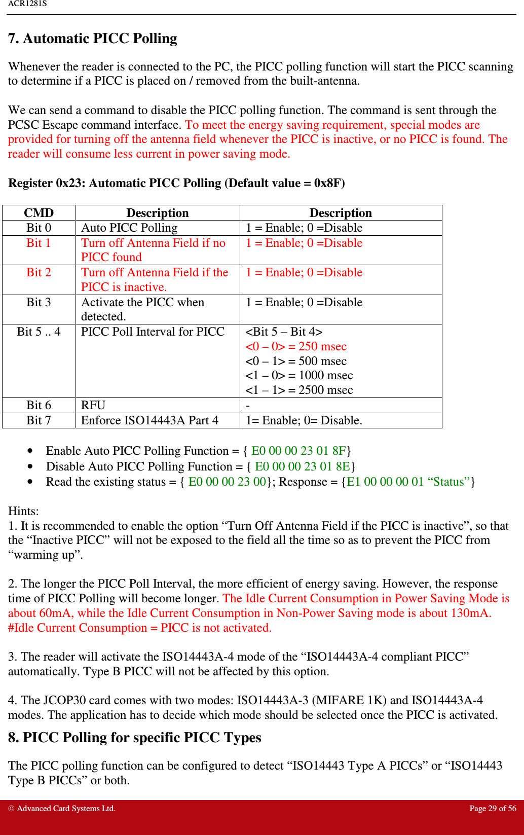 ACR1281S     Advanced Card Systems Ltd.  Page 29 of 56 7. Automatic PICC Polling Whenever the reader is connected to the PC, the PICC polling function will start the PICC scanning to determine if a PICC is placed on / removed from the built-antenna.   We can send a command to disable the PICC polling function. The command is sent through the PCSC Escape command interface. To meet the energy saving requirement, special modes are provided for turning off the antenna field whenever the PICC is inactive, or no PICC is found. The reader will consume less current in power saving mode.  Register 0x23: Automatic PICC Polling (Default value = 0x8F)  CMD  Description  Description Bit 0  Auto PICC Polling  1 = Enable; 0 =Disable Bit 1  Turn off Antenna Field if no PICC found 1 = Enable; 0 =Disable Bit 2  Turn off Antenna Field if the PICC is inactive. 1 = Enable; 0 =Disable Bit 3  Activate the PICC when detected.  1 = Enable; 0 =Disable Bit 5 .. 4  PICC Poll Interval for PICC  &lt;Bit 5 – Bit 4&gt; &lt;0 – 0&gt; = 250 msec &lt;0 – 1&gt; = 500 msec &lt;1 – 0&gt; = 1000 msec &lt;1 – 1&gt; = 2500 msec Bit 6  RFU  - Bit 7  Enforce ISO14443A Part 4   1= Enable; 0= Disable.  •  Enable Auto PICC Polling Function = { E0 00 00 23 01 8F}  •  Disable Auto PICC Polling Function = { E0 00 00 23 01 8E}  •  Read the existing status = { E0 00 00 23 00}; Response = {E1 00 00 00 01 “Status”}  Hints:  1. It is recommended to enable the option “Turn Off Antenna Field if the PICC is inactive”, so that the “Inactive PICC” will not be exposed to the field all the time so as to prevent the PICC from “warming up”.    2. The longer the PICC Poll Interval, the more efficient of energy saving. However, the response time of PICC Polling will become longer. The Idle Current Consumption in Power Saving Mode is about 60mA, while the Idle Current Consumption in Non-Power Saving mode is about 130mA. #Idle Current Consumption = PICC is not activated.    3. The reader will activate the ISO14443A-4 mode of the “ISO14443A-4 compliant PICC” automatically. Type B PICC will not be affected by this option.  4. The JCOP30 card comes with two modes: ISO14443A-3 (MIFARE 1K) and ISO14443A-4 modes. The application has to decide which mode should be selected once the PICC is activated.   8. PICC Polling for specific PICC Types The PICC polling function can be configured to detect “ISO14443 Type A PICCs” or “ISO14443 Type B PICCs” or both. 