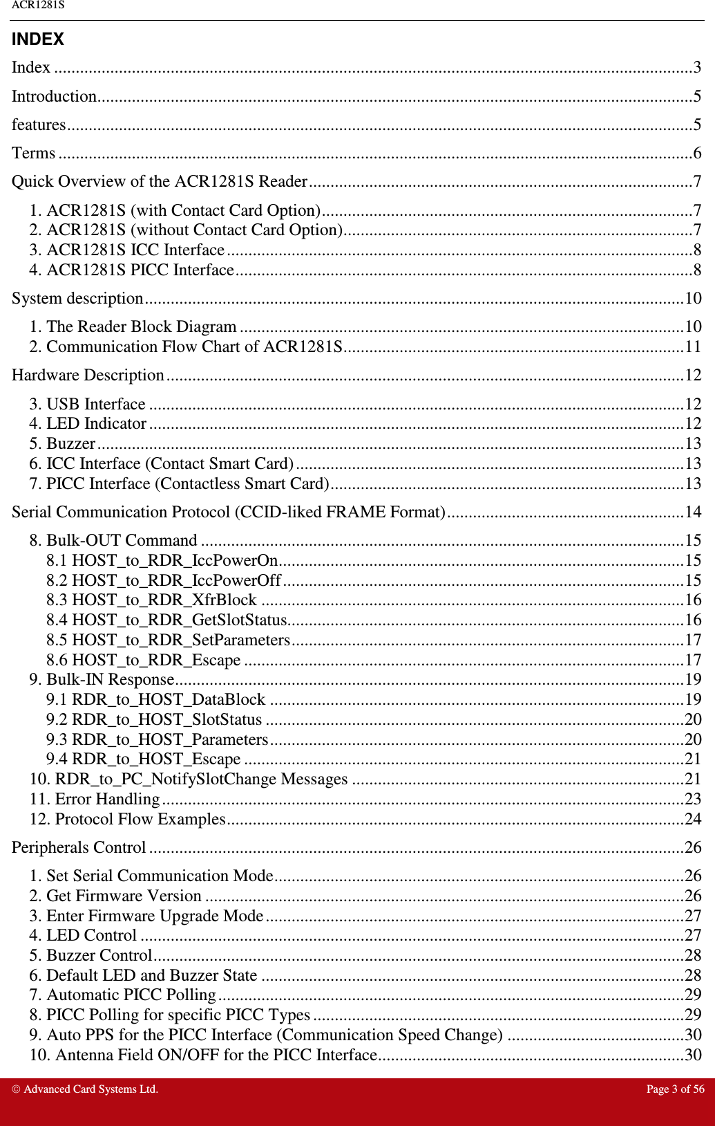 ACR1281S    Advanced Card Systems Ltd.  Page 3 of 56  INDEX Index ....................................................................................................................................................3 Introduction..........................................................................................................................................5 features.................................................................................................................................................5 Terms ...................................................................................................................................................6 Quick Overview of the ACR1281S Reader.........................................................................................7 1. ACR1281S (with Contact Card Option)......................................................................................7 2. ACR1281S (without Contact Card Option).................................................................................7 3. ACR1281S ICC Interface............................................................................................................8 4. ACR1281S PICC Interface..........................................................................................................8 System description.............................................................................................................................10 1. The Reader Block Diagram .......................................................................................................10 2. Communication Flow Chart of ACR1281S...............................................................................11 Hardware Description........................................................................................................................12 3. USB Interface ............................................................................................................................12 4. LED Indicator ............................................................................................................................12 5. Buzzer........................................................................................................................................13 6. ICC Interface (Contact Smart Card)..........................................................................................13 7. PICC Interface (Contactless Smart Card)..................................................................................13 Serial Communication Protocol (CCID-liked FRAME Format).......................................................14 8. Bulk-OUT Command ................................................................................................................15 8.1 HOST_to_RDR_IccPowerOn..............................................................................................15 8.2 HOST_to_RDR_IccPowerOff.............................................................................................15 8.3 HOST_to_RDR_XfrBlock ..................................................................................................16 8.4 HOST_to_RDR_GetSlotStatus............................................................................................16 8.5 HOST_to_RDR_SetParameters...........................................................................................17 8.6 HOST_to_RDR_Escape ......................................................................................................17 9. Bulk-IN Response......................................................................................................................19 9.1 RDR_to_HOST_DataBlock ................................................................................................19 9.2 RDR_to_HOST_SlotStatus .................................................................................................20 9.3 RDR_to_HOST_Parameters................................................................................................20 9.4 RDR_to_HOST_Escape ......................................................................................................21 10. RDR_to_PC_NotifySlotChange Messages .............................................................................21 11. Error Handling.........................................................................................................................23 12. Protocol Flow Examples..........................................................................................................24 Peripherals Control ............................................................................................................................26 1. Set Serial Communication Mode...............................................................................................26 2. Get Firmware Version ...............................................................................................................26 3. Enter Firmware Upgrade Mode.................................................................................................27 4. LED Control ..............................................................................................................................27 5. Buzzer Control...........................................................................................................................28 6. Default LED and Buzzer State ..................................................................................................28 7. Automatic PICC Polling............................................................................................................29 8. PICC Polling for specific PICC Types ......................................................................................29 9. Auto PPS for the PICC Interface (Communication Speed Change) .........................................30 10. Antenna Field ON/OFF for the PICC Interface.......................................................................30 