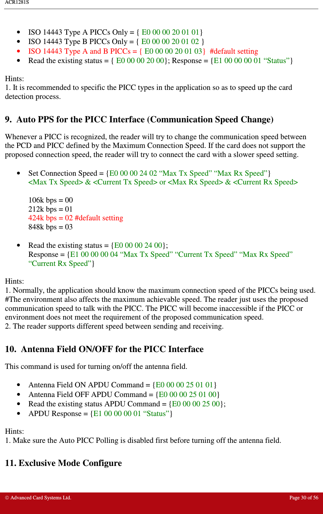 ACR1281S     Advanced Card Systems Ltd.  Page 30 of 56  •  ISO 14443 Type A PICCs Only = { E0 00 00 20 01 01}  •  ISO 14443 Type B PICCs Only = { E0 00 00 20 01 02 }  •  ISO 14443 Type A and B PICCs = { E0 00 00 20 01 03}  #default setting •  Read the existing status = { E0 00 00 20 00}; Response = {E1 00 00 00 01 “Status”}  Hints:  1. It is recommended to specific the PICC types in the application so as to speed up the card detection process.   9.  Auto PPS for the PICC Interface (Communication Speed Change) Whenever a PICC is recognized, the reader will try to change the communication speed between the PCD and PICC defined by the Maximum Connection Speed. If the card does not support the proposed connection speed, the reader will try to connect the card with a slower speed setting.    •  Set Connection Speed = {E0 00 00 24 02 “Max Tx Speed” “Max Rx Speed”}  &lt;Max Tx Speed&gt; &amp; &lt;Current Tx Speed&gt; or &lt;Max Rx Speed&gt; &amp; &lt;Current Rx Speed&gt;  106k bps = 00 212k bps = 01 424k bps = 02 #default setting 848k bps = 03  •  Read the existing status = {E0 00 00 24 00}; Response = {E1 00 00 00 04 “Max Tx Speed” “Current Tx Speed” “Max Rx Speed” “Current Rx Speed”}  Hints:    1. Normally, the application should know the maximum connection speed of the PICCs being used. #The environment also affects the maximum achievable speed. The reader just uses the proposed communication speed to talk with the PICC. The PICC will become inaccessible if the PICC or environment does not meet the requirement of the proposed communication speed. 2. The reader supports different speed between sending and receiving.  10.  Antenna Field ON/OFF for the PICC Interface This command is used for turning on/off the antenna field.   •  Antenna Field ON APDU Command = {E0 00 00 25 01 01}  •  Antenna Field OFF APDU Command = {E0 00 00 25 01 00} •  Read the existing status APDU Command = {E0 00 00 25 00};  •  APDU Response = {E1 00 00 00 01 “Status”}    Hints: 1. Make sure the Auto PICC Polling is disabled first before turning off the antenna field.  11. Exclusive Mode Configure  