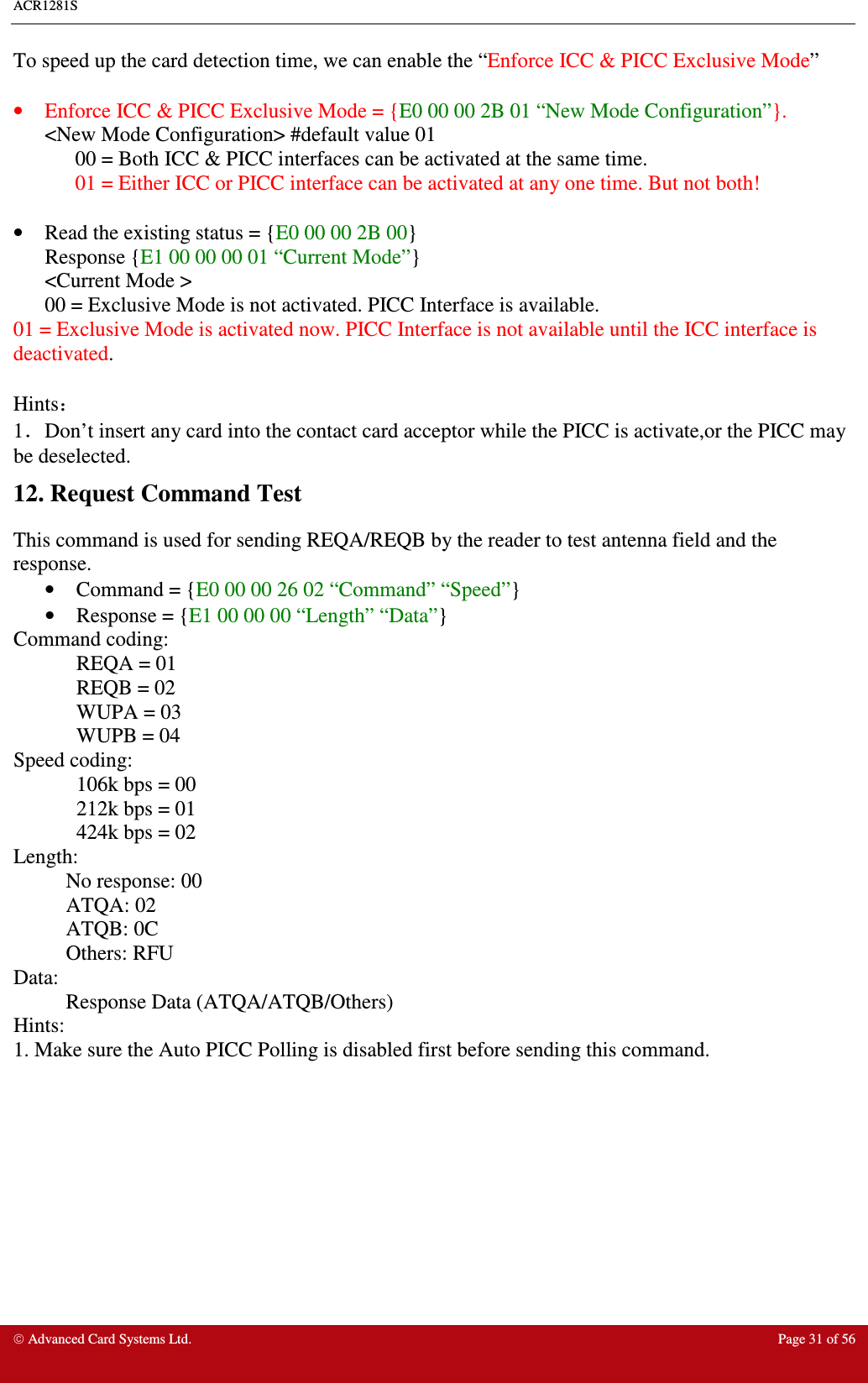 ACR1281S     Advanced Card Systems Ltd.  Page 31 of 56 To speed up the card detection time, we can enable the “Enforce ICC &amp; PICC Exclusive Mode”  •  Enforce ICC &amp; PICC Exclusive Mode = {E0 00 00 2B 01 “New Mode Configuration”}. &lt;New Mode Configuration&gt; #default value 01 00 = Both ICC &amp; PICC interfaces can be activated at the same time.  01 = Either ICC or PICC interface can be activated at any one time. But not both!  •  Read the existing status = {E0 00 00 2B 00} Response {E1 00 00 00 01 “Current Mode”}  &lt;Current Mode &gt;  00 = Exclusive Mode is not activated. PICC Interface is available. 01 = Exclusive Mode is activated now. PICC Interface is not available until the ICC interface is deactivated.  Hints： 1．Don’t insert any card into the contact card acceptor while the PICC is activate,or the PICC may be deselected. 12. Request Command Test This command is used for sending REQA/REQB by the reader to test antenna field and the response.  •  Command = {E0 00 00 26 02 “Command” “Speed”}  •  Response = {E1 00 00 00 “Length” “Data”} Command coding:   REQA = 01   REQB = 02   WUPA = 03   WUPB = 04 Speed coding:   106k bps = 00   212k bps = 01   424k bps = 02 Length:   No response: 00   ATQA: 02   ATQB: 0C   Others: RFU Data:    Response Data (ATQA/ATQB/Others) Hints: 1. Make sure the Auto PICC Polling is disabled first before sending this command.  