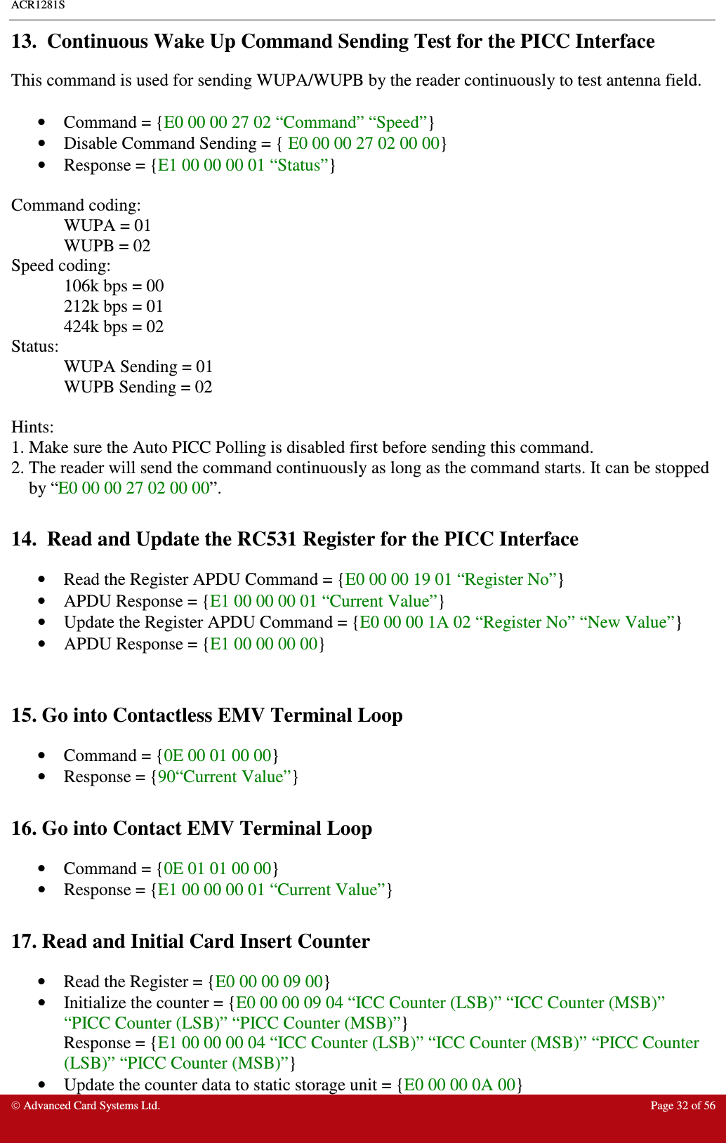 ACR1281S    Advanced Card Systems Ltd.  Page 32 of 56  13.  Continuous Wake Up Command Sending Test for the PICC Interface This command is used for sending WUPA/WUPB by the reader continuously to test antenna field.   •  Command = {E0 00 00 27 02 “Command” “Speed”}  •  Disable Command Sending = { E0 00 00 27 02 00 00} •  Response = {E1 00 00 00 01 “Status”}  Command coding:   WUPA = 01   WUPB = 02 Speed coding:   106k bps = 00   212k bps = 01   424k bps = 02 Status:   WUPA Sending = 01   WUPB Sending = 02  Hints: 1. Make sure the Auto PICC Polling is disabled first before sending this command. 2. The reader will send the command continuously as long as the command starts. It can be stopped by “E0 00 00 27 02 00 00”.  14.  Read and Update the RC531 Register for the PICC Interface •  Read the Register APDU Command = {E0 00 00 19 01 “Register No”} •  APDU Response = {E1 00 00 00 01 “Current Value”} •  Update the Register APDU Command = {E0 00 00 1A 02 “Register No” “New Value”} •  APDU Response = {E1 00 00 00 00}   15. Go into Contactless EMV Terminal Loop •  Command = {0E 00 01 00 00} •  Response = {90“Current Value”}  16. Go into Contact EMV Terminal Loop •  Command = {0E 01 01 00 00} •  Response = {E1 00 00 00 01 “Current Value”}  17. Read and Initial Card Insert Counter •  Read the Register = {E0 00 00 09 00} •  Initialize the counter = {E0 00 00 09 04 “ICC Counter (LSB)” “ICC Counter (MSB)” “PICC Counter (LSB)” “PICC Counter (MSB)”} Response = {E1 00 00 00 04 “ICC Counter (LSB)” “ICC Counter (MSB)” “PICC Counter (LSB)” “PICC Counter (MSB)”} •  Update the counter data to static storage unit = {E0 00 00 0A 00} 