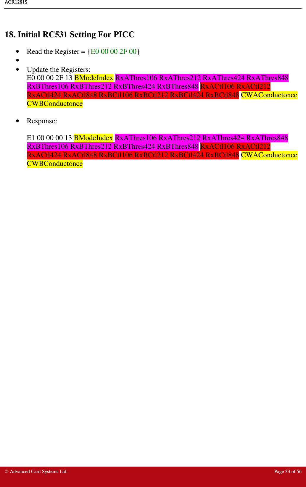 ACR1281S     Advanced Card Systems Ltd.  Page 33 of 56  18. Initial RC531 Setting For PICC •  Read the Register = {E0 00 00 2F 00} •   •  Update the Registers:  E0 00 00 2F 13 BModeIndex RxAThres106 RxAThres212 RxAThres424 RxAThres848 RxBThres106 RxBThres212 RxBThres424 RxBThres848 RxACtl106 RxACtl212 RxACtl424 RxACtl848 RxBCtl106 RxBCtl212 RxBCtl424 RxBCtl848 CWAConductonce CWBConductonce  •  Response:   E1 00 00 00 13 BModeIndex RxAThres106 RxAThres212 RxAThres424 RxAThres848 RxBThres106 RxBThres212 RxBThres424 RxBThres848 RxACtl106 RxACtl212 RxACtl424 RxACtl848 RxBCtl106 RxBCtl212 RxBCtl424 RxBCtl848 CWAConductonce CWBConductonce  