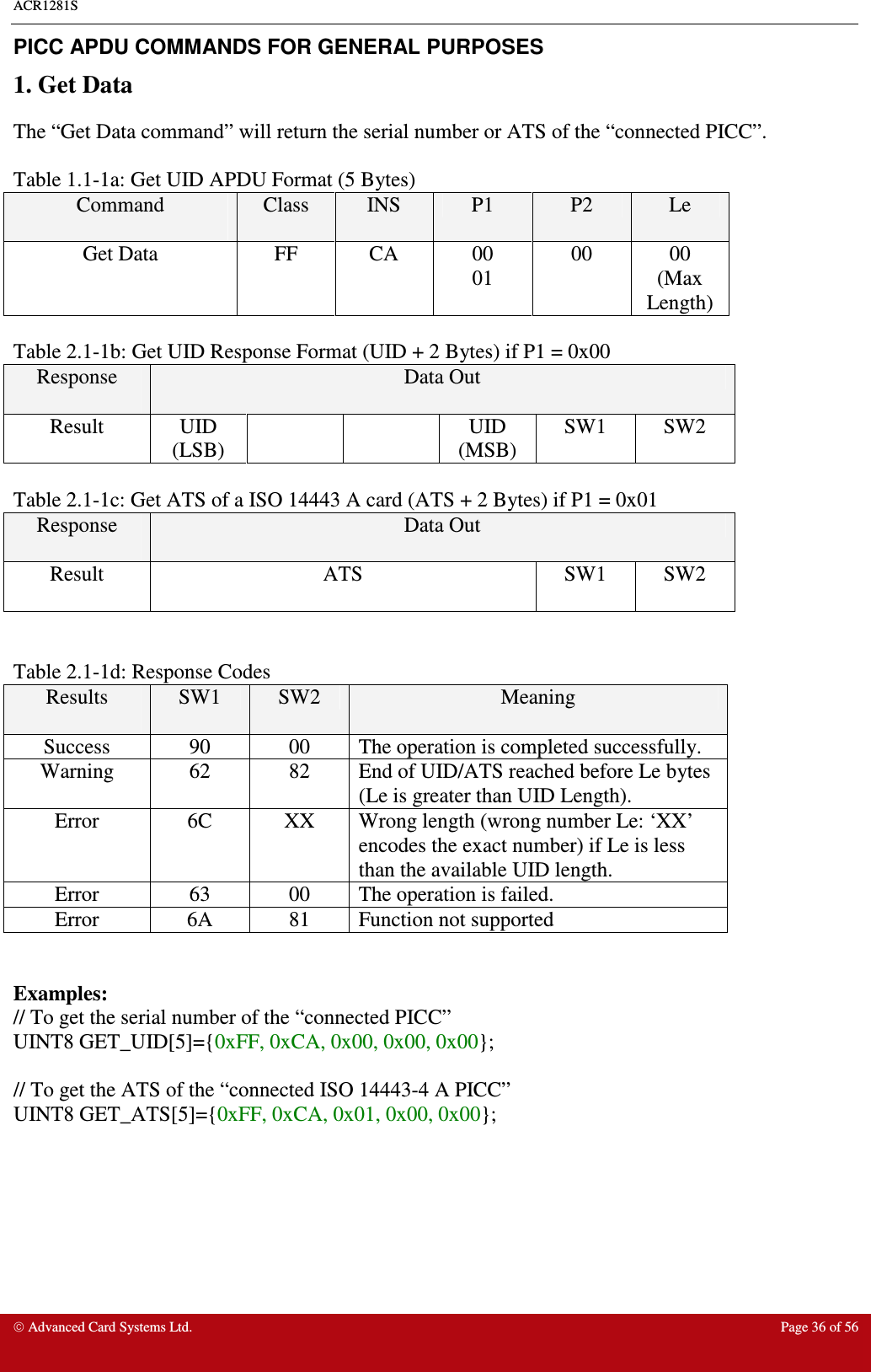 ACR1281S    Advanced Card Systems Ltd.  Page 36 of 56  PICC APDU COMMANDS FOR GENERAL PURPOSES 1. Get Data The “Get Data command” will return the serial number or ATS of the “connected PICC”.   Table 1.1-1a: Get UID APDU Format (5 Bytes) Command  Class  INS  P1  P2  Le Get Data  FF  CA  00 01 00  00 (Max Length)  Table 2.1-1b: Get UID Response Format (UID + 2 Bytes) if P1 = 0x00 Response  Data Out Result  UID (LSB)     UID (MSB) SW1  SW2  Table 2.1-1c: Get ATS of a ISO 14443 A card (ATS + 2 Bytes) if P1 = 0x01 Response  Data Out Result  ATS  SW1  SW2   Table 2.1-1d: Response Codes Results  SW1  SW2  Meaning Success  90  00  The operation is completed successfully. Warning  62  82  End of UID/ATS reached before Le bytes (Le is greater than UID Length).  Error  6C  XX  Wrong length (wrong number Le: ‘XX’ encodes the exact number) if Le is less than the available UID length. Error  63  00  The operation is failed. Error  6A  81  Function not supported   Examples: // To get the serial number of the “connected PICC” UINT8 GET_UID[5]={0xFF, 0xCA, 0x00, 0x00, 0x00};   // To get the ATS of the “connected ISO 14443-4 A PICC” UINT8 GET_ATS[5]={0xFF, 0xCA, 0x01, 0x00, 0x00};      