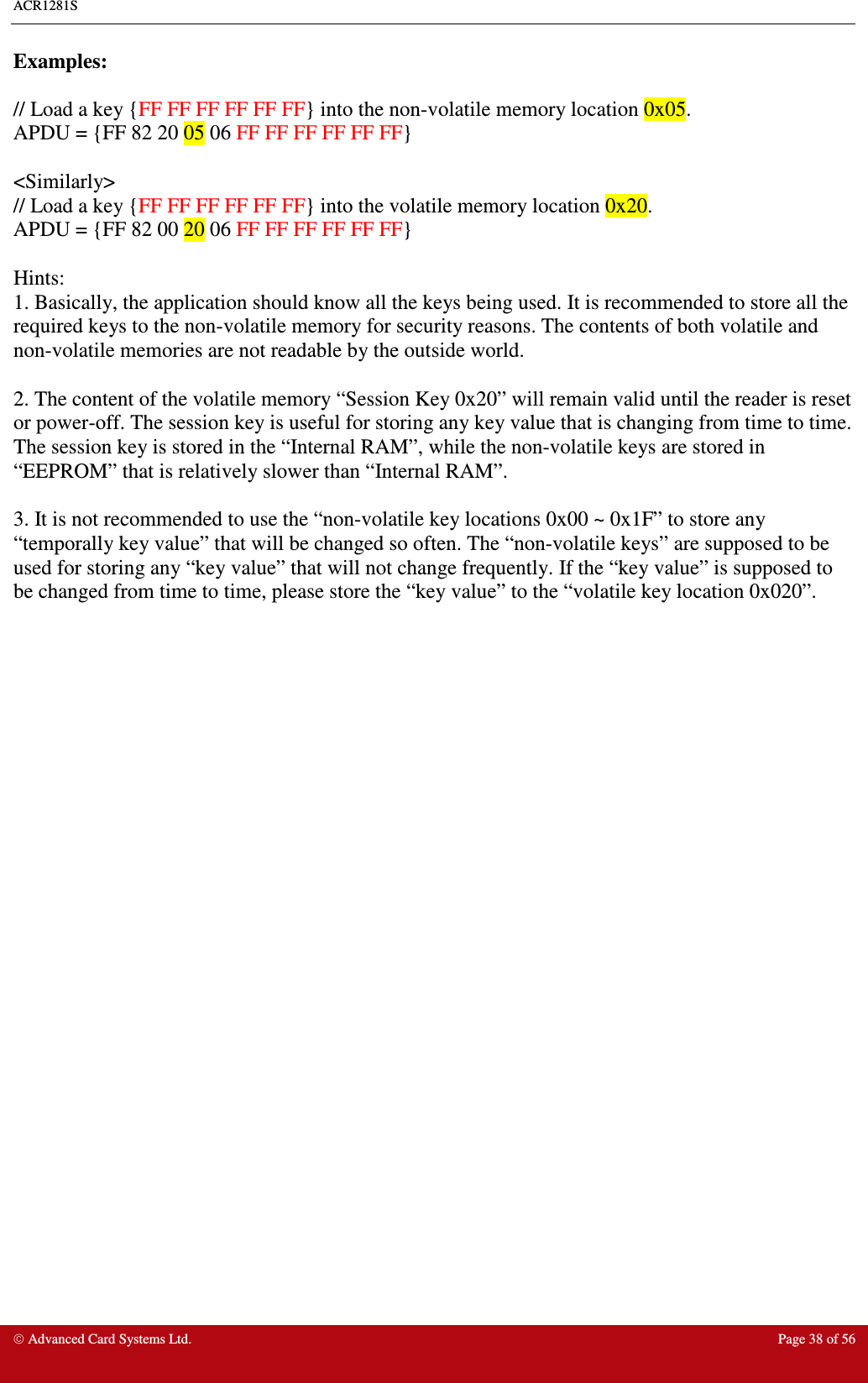 ACR1281S     Advanced Card Systems Ltd.  Page 38 of 56 Examples:  // Load a key {FF FF FF FF FF FF} into the non-volatile memory location 0x05. APDU = {FF 82 20 05 06 FF FF FF FF FF FF}  &lt;Similarly&gt; // Load a key {FF FF FF FF FF FF} into the volatile memory location 0x20. APDU = {FF 82 00 20 06 FF FF FF FF FF FF}  Hints: 1. Basically, the application should know all the keys being used. It is recommended to store all the required keys to the non-volatile memory for security reasons. The contents of both volatile and non-volatile memories are not readable by the outside world.  2. The content of the volatile memory “Session Key 0x20” will remain valid until the reader is reset or power-off. The session key is useful for storing any key value that is changing from time to time. The session key is stored in the “Internal RAM”, while the non-volatile keys are stored in “EEPROM” that is relatively slower than “Internal RAM”.  3. It is not recommended to use the “non-volatile key locations 0x00 ~ 0x1F” to store any “temporally key value” that will be changed so often. The “non-volatile keys” are supposed to be used for storing any “key value” that will not change frequently. If the “key value” is supposed to be changed from time to time, please store the “key value” to the “volatile key location 0x020”.   