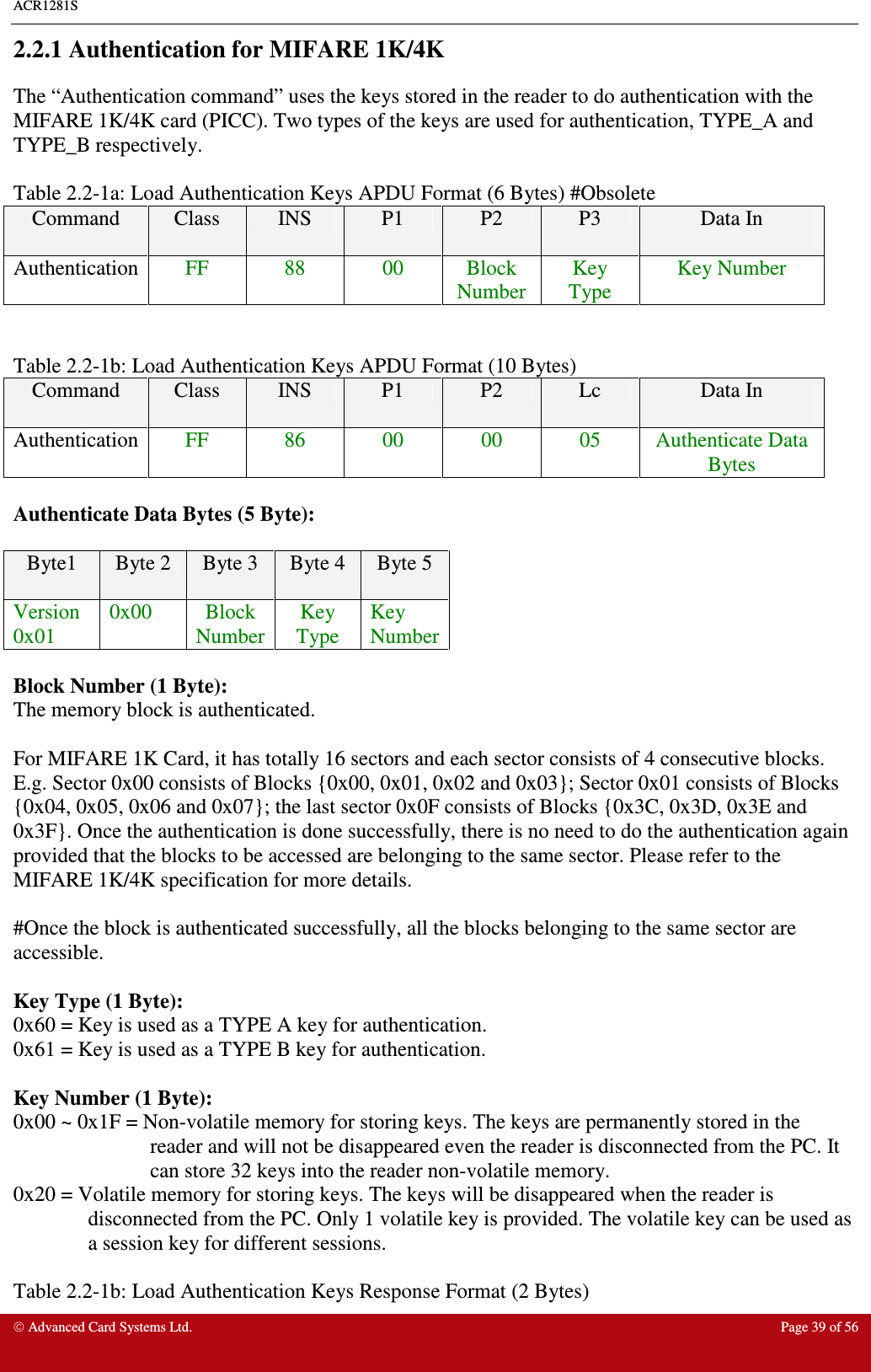 ACR1281S    Advanced Card Systems Ltd.  Page 39 of 56  2.2.1 Authentication for MIFARE 1K/4K The “Authentication command” uses the keys stored in the reader to do authentication with the MIFARE 1K/4K card (PICC). Two types of the keys are used for authentication, TYPE_A and TYPE_B respectively.    Table 2.2-1a: Load Authentication Keys APDU Format (6 Bytes) #Obsolete Command  Class  INS  P1  P2  P3  Data In  Authentication  FF  88  00  Block Number Key Type Key Number   Table 2.2-1b: Load Authentication Keys APDU Format (10 Bytes)  Command  Class  INS  P1  P2  Lc  Data In  Authentication  FF  86  00  00  05  Authenticate Data Bytes  Authenticate Data Bytes (5 Byte):  Byte1  Byte 2  Byte 3  Byte 4  Byte 5 Version 0x01 0x00  Block Number Key Type Key Number  Block Number (1 Byte): The memory block is authenticated.   For MIFARE 1K Card, it has totally 16 sectors and each sector consists of 4 consecutive blocks. E.g. Sector 0x00 consists of Blocks {0x00, 0x01, 0x02 and 0x03}; Sector 0x01 consists of Blocks {0x04, 0x05, 0x06 and 0x07}; the last sector 0x0F consists of Blocks {0x3C, 0x3D, 0x3E and 0x3F}. Once the authentication is done successfully, there is no need to do the authentication again provided that the blocks to be accessed are belonging to the same sector. Please refer to the MIFARE 1K/4K specification for more details.   #Once the block is authenticated successfully, all the blocks belonging to the same sector are accessible.  Key Type (1 Byte): 0x60 = Key is used as a TYPE A key for authentication. 0x61 = Key is used as a TYPE B key for authentication.  Key Number (1 Byte): 0x00 ~ 0x1F = Non-volatile memory for storing keys. The keys are permanently stored in the reader and will not be disappeared even the reader is disconnected from the PC. It can store 32 keys into the reader non-volatile memory.  0x20 = Volatile memory for storing keys. The keys will be disappeared when the reader is disconnected from the PC. Only 1 volatile key is provided. The volatile key can be used as a session key for different sessions.  Table 2.2-1b: Load Authentication Keys Response Format (2 Bytes) 