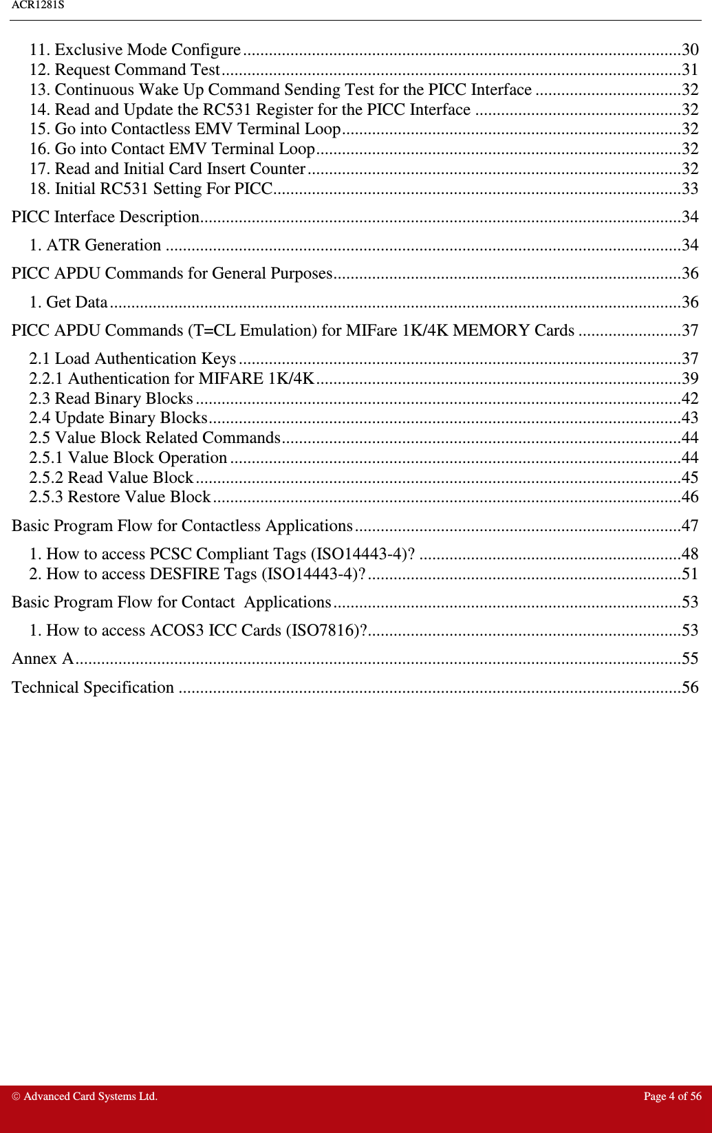 ACR1281S     Advanced Card Systems Ltd.  Page 4 of 56 11. Exclusive Mode Configure......................................................................................................30 12. Request Command Test...........................................................................................................31 13. Continuous Wake Up Command Sending Test for the PICC Interface ..................................32 14. Read and Update the RC531 Register for the PICC Interface ................................................32 15. Go into Contactless EMV Terminal Loop...............................................................................32 16. Go into Contact EMV Terminal Loop.....................................................................................32 17. Read and Initial Card Insert Counter.......................................................................................32 18. Initial RC531 Setting For PICC...............................................................................................33 PICC Interface Description................................................................................................................34 1. ATR Generation ........................................................................................................................34 PICC APDU Commands for General Purposes.................................................................................36 1. Get Data.....................................................................................................................................36 PICC APDU Commands (T=CL Emulation) for MIFare 1K/4K MEMORY Cards ........................37 2.1 Load Authentication Keys .......................................................................................................37 2.2.1 Authentication for MIFARE 1K/4K.....................................................................................39 2.3 Read Binary Blocks .................................................................................................................42 2.4 Update Binary Blocks..............................................................................................................43 2.5 Value Block Related Commands.............................................................................................44 2.5.1 Value Block Operation .........................................................................................................44 2.5.2 Read Value Block.................................................................................................................45 2.5.3 Restore Value Block.............................................................................................................46 Basic Program Flow for Contactless Applications............................................................................47 1. How to access PCSC Compliant Tags (ISO14443-4)? .............................................................48 2. How to access DESFIRE Tags (ISO14443-4)?.........................................................................51 Basic Program Flow for Contact  Applications.................................................................................53 1. How to access ACOS3 ICC Cards (ISO7816)?.........................................................................53 Annex A.............................................................................................................................................55 Technical Specification .....................................................................................................................56  