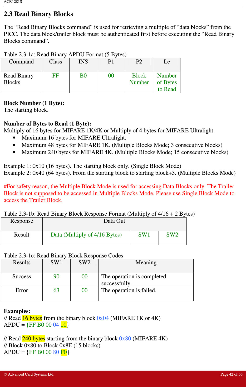 ACR1281S    Advanced Card Systems Ltd.  Page 42 of 56  2.3 Read Binary Blocks The “Read Binary Blocks command” is used for retrieving a multiple of “data blocks” from the PICC. The data block/trailer block must be authenticated first before executing the “Read Binary Blocks command”.    Table 2.3-1a: Read Binary APDU Format (5 Bytes) Command  Class  INS  P1  P2  Le Read Binary Blocks FF  B0  00  Block Number Number of Bytes to Read  Block Number (1 Byte): The starting block.  Number of Bytes to Read (1 Byte): Multiply of 16 bytes for MIFARE 1K/4K or Multiply of 4 bytes for MIFARE Ultralight •  Maximum 16 bytes for MIFARE Ultralight.  •  Maximum 48 bytes for MIFARE 1K. (Multiple Blocks Mode; 3 consecutive blocks) •  Maximum 240 bytes for MIFARE 4K. (Multiple Blocks Mode; 15 consecutive blocks)  Example 1: 0x10 (16 bytes). The starting block only. (Single Block Mode) Example 2: 0x40 (64 bytes). From the starting block to starting block+3. (Multiple Blocks Mode)  #For safety reason, the Multiple Block Mode is used for accessing Data Blocks only. The Trailer Block is not supposed to be accessed in Multiple Blocks Mode. Please use Single Block Mode to access the Trailer Block.  Table 2.3-1b: Read Binary Block Response Format (Multiply of 4/16 + 2 Bytes) Response  Data Out Result  Data (Multiply of 4/16 Bytes)  SW1  SW2  Table 2.3-1c: Read Binary Block Response Codes Results  SW1  SW2  Meaning Success  90  00  The operation is completed successfully. Error  63  00  The operation is failed.  Examples: // Read 16 bytes from the binary block 0x04 (MIFARE 1K or 4K) APDU = {FF B0 00 04 10}  // Read 240 bytes starting from the binary block 0x80 (MIFARE 4K) // Block 0x80 to Block 0x8E (15 blocks) APDU = {FF B0 00 80 F0} 