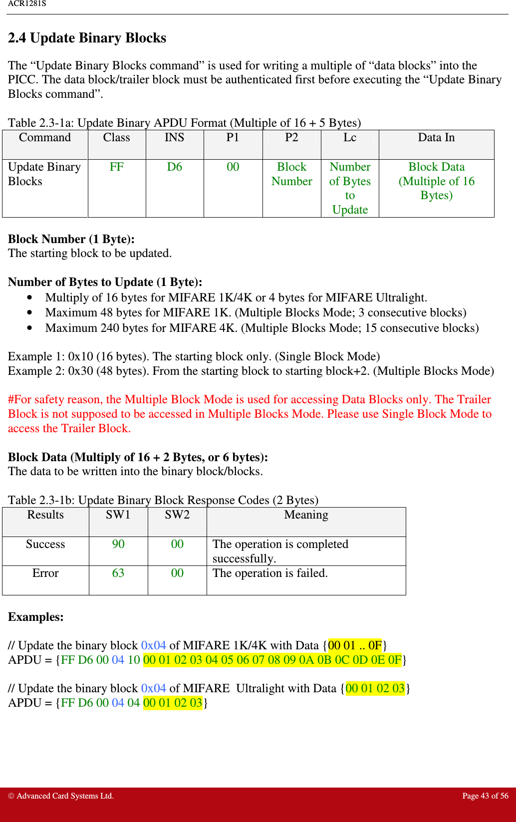 ACR1281S     Advanced Card Systems Ltd.  Page 43 of 56 2.4 Update Binary Blocks The “Update Binary Blocks command” is used for writing a multiple of “data blocks” into the PICC. The data block/trailer block must be authenticated first before executing the “Update Binary Blocks command”.    Table 2.3-1a: Update Binary APDU Format (Multiple of 16 + 5 Bytes) Command  Class  INS  P1  P2  Lc  Data In Update Binary Blocks FF  D6  00  Block Number Number of Bytes to Update Block Data  (Multiple of 16 Bytes)  Block Number (1 Byte): The starting block to be updated.  Number of Bytes to Update (1 Byte): •  Multiply of 16 bytes for MIFARE 1K/4K or 4 bytes for MIFARE Ultralight. •  Maximum 48 bytes for MIFARE 1K. (Multiple Blocks Mode; 3 consecutive blocks) •  Maximum 240 bytes for MIFARE 4K. (Multiple Blocks Mode; 15 consecutive blocks)  Example 1: 0x10 (16 bytes). The starting block only. (Single Block Mode) Example 2: 0x30 (48 bytes). From the starting block to starting block+2. (Multiple Blocks Mode)  #For safety reason, the Multiple Block Mode is used for accessing Data Blocks only. The Trailer Block is not supposed to be accessed in Multiple Blocks Mode. Please use Single Block Mode to access the Trailer Block.  Block Data (Multiply of 16 + 2 Bytes, or 6 bytes): The data to be written into the binary block/blocks.  Table 2.3-1b: Update Binary Block Response Codes (2 Bytes) Results  SW1  SW2  Meaning Success  90  00  The operation is completed successfully. Error  63  00  The operation is failed.  Examples:  // Update the binary block 0x04 of MIFARE 1K/4K with Data {00 01 .. 0F} APDU = {FF D6 00 04 10 00 01 02 03 04 05 06 07 08 09 0A 0B 0C 0D 0E 0F}  // Update the binary block 0x04 of MIFARE  Ultralight with Data {00 01 02 03} APDU = {FF D6 00 04 04 00 01 02 03} 