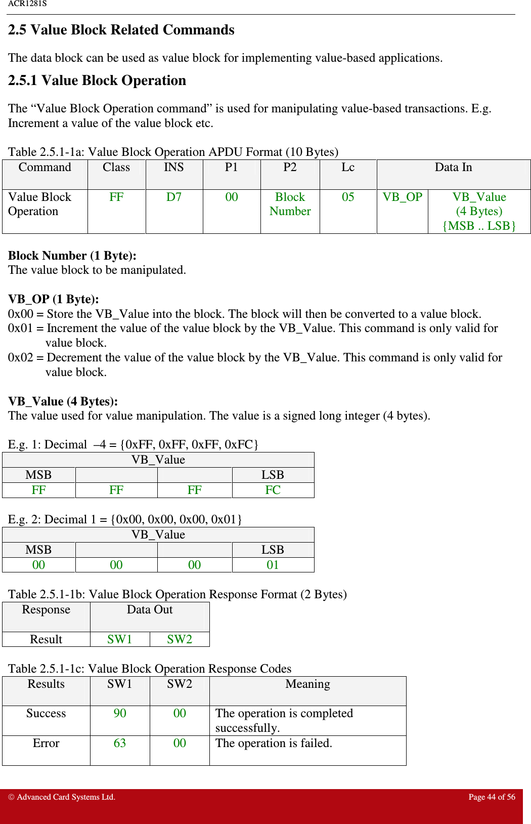 ACR1281S    Advanced Card Systems Ltd.  Page 44 of 56  2.5 Value Block Related Commands The data block can be used as value block for implementing value-based applications.  2.5.1 Value Block Operation The “Value Block Operation command” is used for manipulating value-based transactions. E.g. Increment a value of the value block etc.    Table 2.5.1-1a: Value Block Operation APDU Format (10 Bytes) Command  Class  INS  P1  P2  Lc  Data In Value Block Operation FF  D7  00  Block Number 05  VB_OP VB_Value (4 Bytes) {MSB .. LSB}  Block Number (1 Byte): The value block to be manipulated.  VB_OP (1 Byte): 0x00 = Store the VB_Value into the block. The block will then be converted to a value block. 0x01 = Increment the value of the value block by the VB_Value. This command is only valid for value block. 0x02 = Decrement the value of the value block by the VB_Value. This command is only valid for value block.  VB_Value (4 Bytes): The value used for value manipulation. The value is a signed long integer (4 bytes).   E.g. 1: Decimal  –4 = {0xFF, 0xFF, 0xFF, 0xFC} VB_Value MSB      LSB FF  FF  FF  FC  E.g. 2: Decimal 1 = {0x00, 0x00, 0x00, 0x01} VB_Value MSB      LSB 00  00  00  01  Table 2.5.1-1b: Value Block Operation Response Format (2 Bytes) Response  Data Out  Result  SW1  SW2  Table 2.5.1-1c: Value Block Operation Response Codes Results  SW1  SW2  Meaning Success  90  00  The operation is completed successfully. Error  63  00  The operation is failed. 