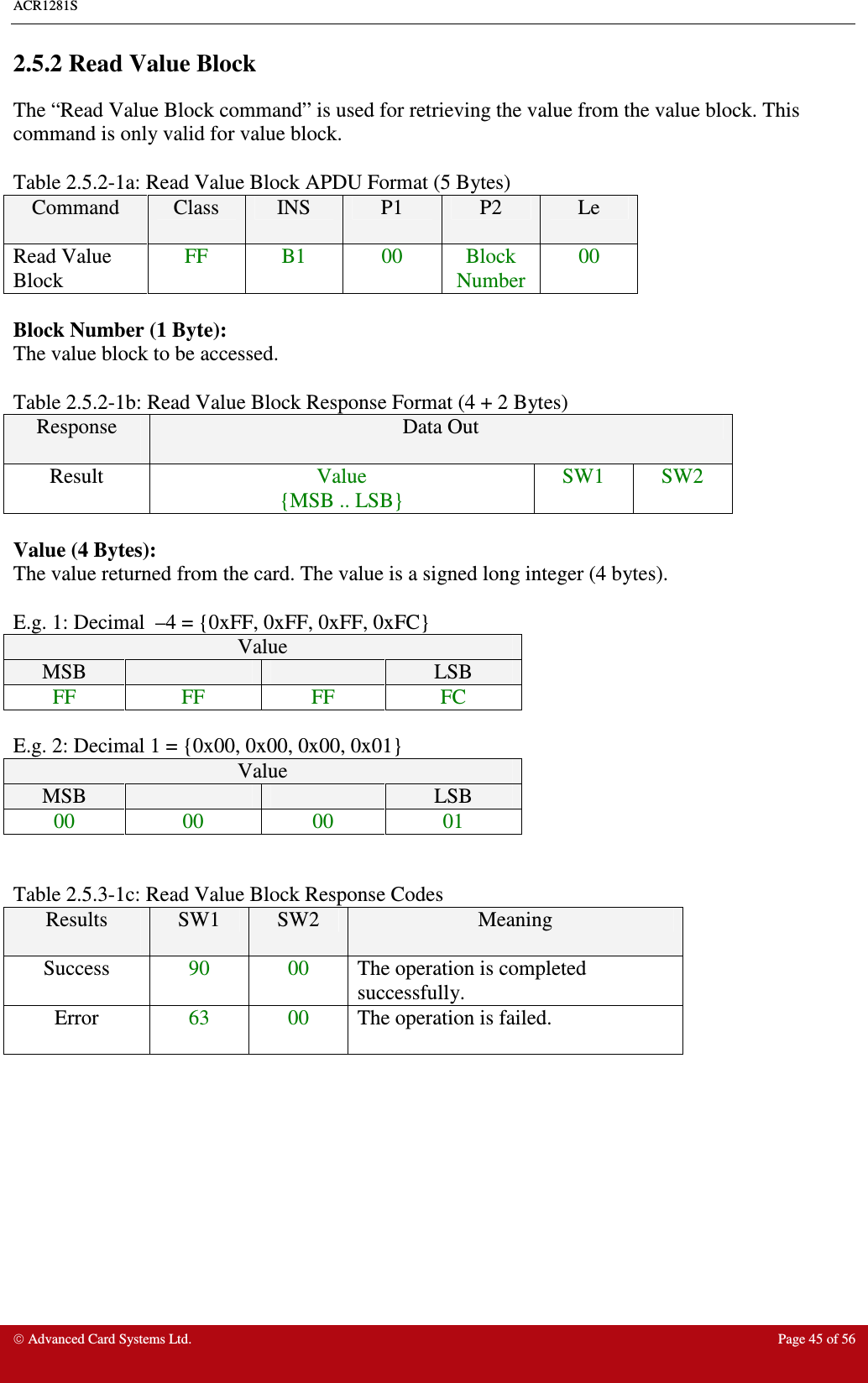 ACR1281S     Advanced Card Systems Ltd.  Page 45 of 56 2.5.2 Read Value Block The “Read Value Block command” is used for retrieving the value from the value block. This command is only valid for value block.    Table 2.5.2-1a: Read Value Block APDU Format (5 Bytes) Command  Class  INS  P1  P2  Le Read Value Block FF  B1  00  Block Number 00  Block Number (1 Byte): The value block to be accessed.  Table 2.5.2-1b: Read Value Block Response Format (4 + 2 Bytes) Response  Data Out Result  Value {MSB .. LSB} SW1  SW2  Value (4 Bytes): The value returned from the card. The value is a signed long integer (4 bytes).   E.g. 1: Decimal  –4 = {0xFF, 0xFF, 0xFF, 0xFC} Value MSB      LSB FF  FF  FF  FC  E.g. 2: Decimal 1 = {0x00, 0x00, 0x00, 0x01} Value MSB      LSB 00  00  00  01   Table 2.5.3-1c: Read Value Block Response Codes Results  SW1  SW2  Meaning Success  90  00  The operation is completed successfully. Error  63  00  The operation is failed.   