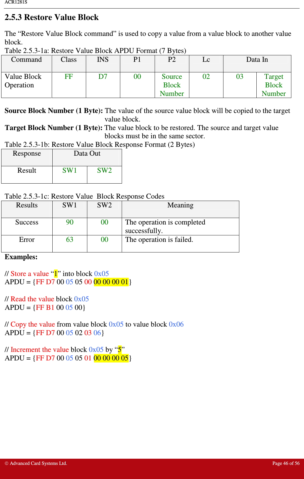 ACR1281S    Advanced Card Systems Ltd.  Page 46 of 56  2.5.3 Restore Value Block The “Restore Value Block command” is used to copy a value from a value block to another value block. Table 2.5.3-1a: Restore Value Block APDU Format (7 Bytes) Command  Class  INS  P1  P2  Lc  Data In Value Block Operation FF  D7  00  Source Block Number 02  03  Target Block Number  Source Block Number (1 Byte): The value of the source value block will be copied to the target value block. Target Block Number (1 Byte): The value block to be restored. The source and target value blocks must be in the same sector. Table 2.5.3-1b: Restore Value Block Response Format (2 Bytes) Response  Data Out  Result  SW1  SW2  Table 2.5.3-1c: Restore Value  Block Response Codes Results  SW1  SW2  Meaning Success  90  00  The operation is completed successfully. Error  63  00  The operation is failed. Examples:  // Store a value “1” into block 0x05 APDU = {FF D7 00 05 05 00 00 00 00 01}  // Read the value block 0x05 APDU = {FF B1 00 05 00}  // Copy the value from value block 0x05 to value block 0x06 APDU = {FF D7 00 05 02 03 06}  // Increment the value block 0x05 by “5” APDU = {FF D7 00 05 05 01 00 00 00 05}         