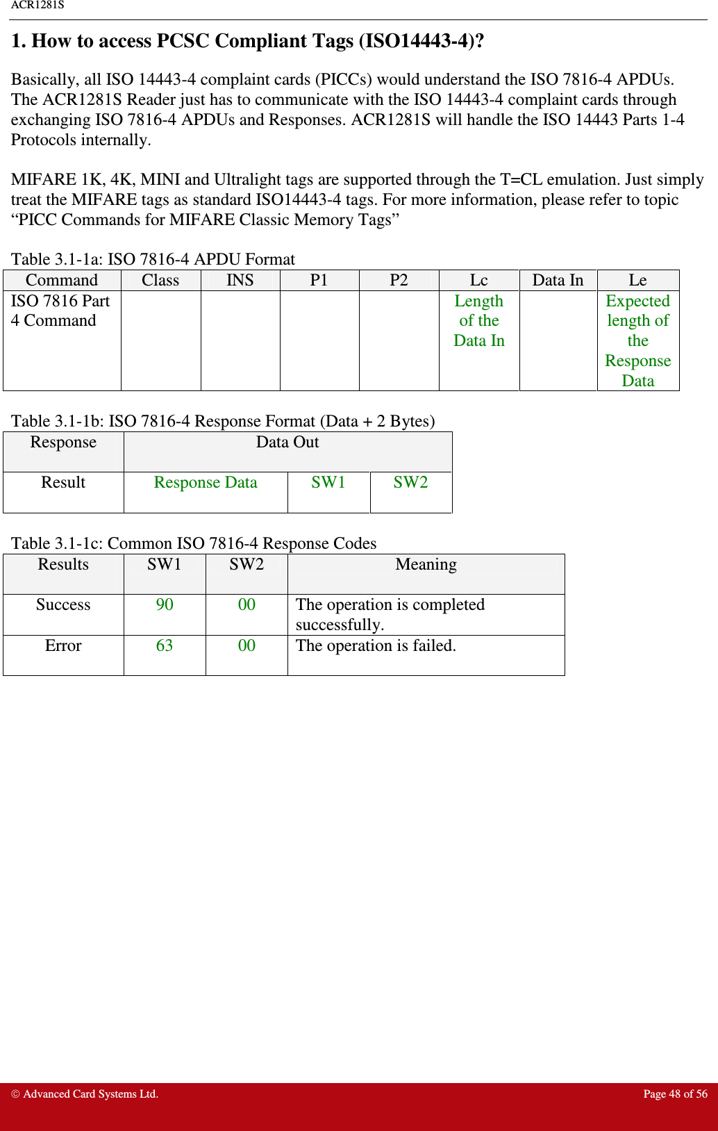 ACR1281S    Advanced Card Systems Ltd.  Page 48 of 56  1. How to access PCSC Compliant Tags (ISO14443-4)? Basically, all ISO 14443-4 complaint cards (PICCs) would understand the ISO 7816-4 APDUs. The ACR1281S Reader just has to communicate with the ISO 14443-4 complaint cards through exchanging ISO 7816-4 APDUs and Responses. ACR1281S will handle the ISO 14443 Parts 1-4 Protocols internally.  MIFARE 1K, 4K, MINI and Ultralight tags are supported through the T=CL emulation. Just simply treat the MIFARE tags as standard ISO14443-4 tags. For more information, please refer to topic “PICC Commands for MIFARE Classic Memory Tags”     Table 3.1-1a: ISO 7816-4 APDU Format  Command  Class  INS  P1  P2  Lc  Data In  Le ISO 7816 Part 4 Command          Length of the Data In   Expected length of the Response Data  Table 3.1-1b: ISO 7816-4 Response Format (Data + 2 Bytes) Response  Data Out Result  Response Data  SW1  SW2  Table 3.1-1c: Common ISO 7816-4 Response Codes Results  SW1  SW2  Meaning Success  90  00  The operation is completed successfully. Error  63  00  The operation is failed.    