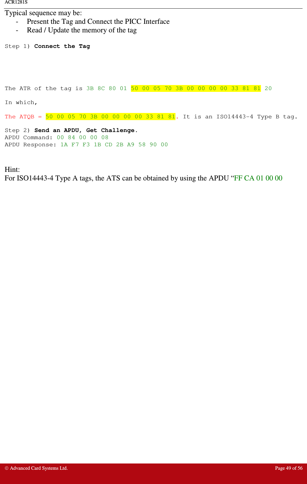 ACR1281S    Advanced Card Systems Ltd.  Page 49 of 56  Typical sequence may be: -  Present the Tag and Connect the PICC Interface -  Read / Update the memory of the tag  Step 1) Connect the Tag      The ATR of the tag is 3B 8C 80 01 50 00 05 70 3B 00 00 00 00 33 81 81 20  In which,  The ATQB = 50 00 05 70 3B 00 00 00 00 33 81 81. It is an ISO14443-4 Type B tag.  Step 2) Send an APDU, Get Challenge. APDU Command: 00 84 00 00 08 APDU Response: 1A F7 F3 1B CD 2B A9 58 90 00   Hint: For ISO14443-4 Type A tags, the ATS can be obtained by using the APDU “FF CA 01 00 00