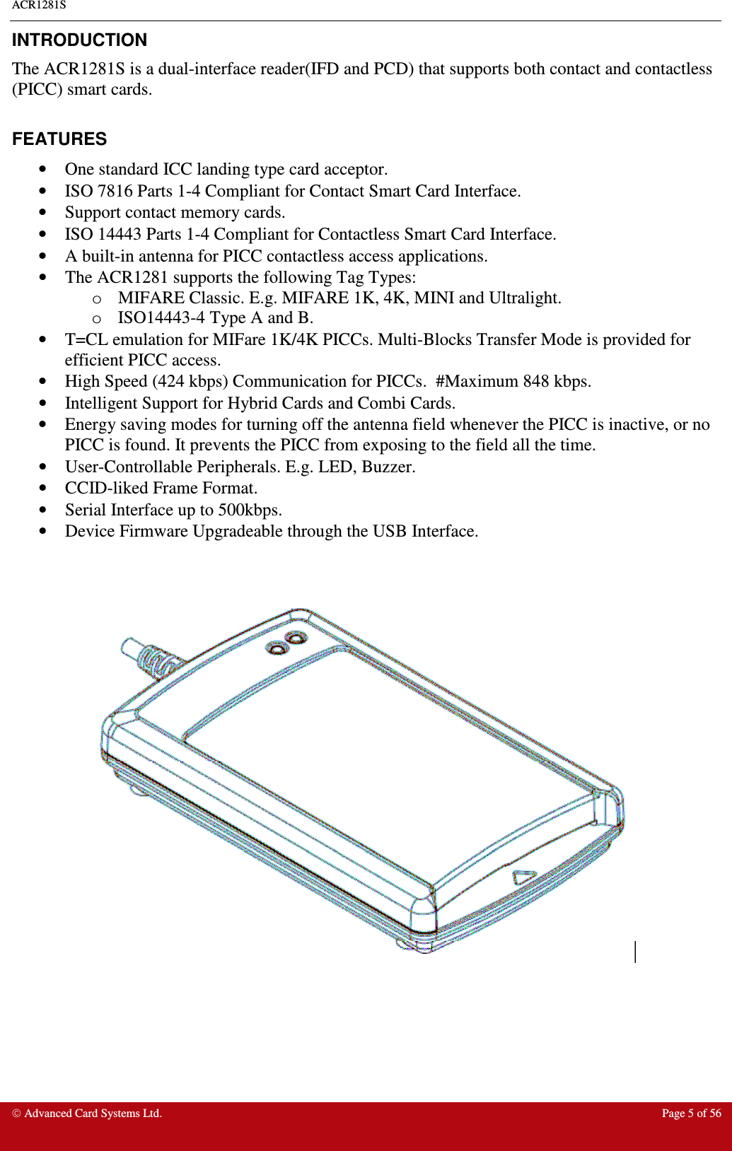 ACR1281S    Advanced Card Systems Ltd.  Page 5 of 56  INTRODUCTION The ACR1281S is a dual-interface reader(IFD and PCD) that supports both contact and contactless (PICC) smart cards.  FEATURES •  One standard ICC landing type card acceptor. •  ISO 7816 Parts 1-4 Compliant for Contact Smart Card Interface. •  Support contact memory cards. •  ISO 14443 Parts 1-4 Compliant for Contactless Smart Card Interface. •  A built-in antenna for PICC contactless access applications. •  The ACR1281 supports the following Tag Types: o  MIFARE Classic. E.g. MIFARE 1K, 4K, MINI and Ultralight. o  ISO14443-4 Type A and B.  •  T=CL emulation for MIFare 1K/4K PICCs. Multi-Blocks Transfer Mode is provided for efficient PICC access. •  High Speed (424 kbps) Communication for PICCs.  #Maximum 848 kbps. •  Intelligent Support for Hybrid Cards and Combi Cards. •  Energy saving modes for turning off the antenna field whenever the PICC is inactive, or no PICC is found. It prevents the PICC from exposing to the field all the time. •  User-Controllable Peripherals. E.g. LED, Buzzer. •  CCID-liked Frame Format. •  Serial Interface up to 500kbps. •  Device Firmware Upgradeable through the USB Interface.     