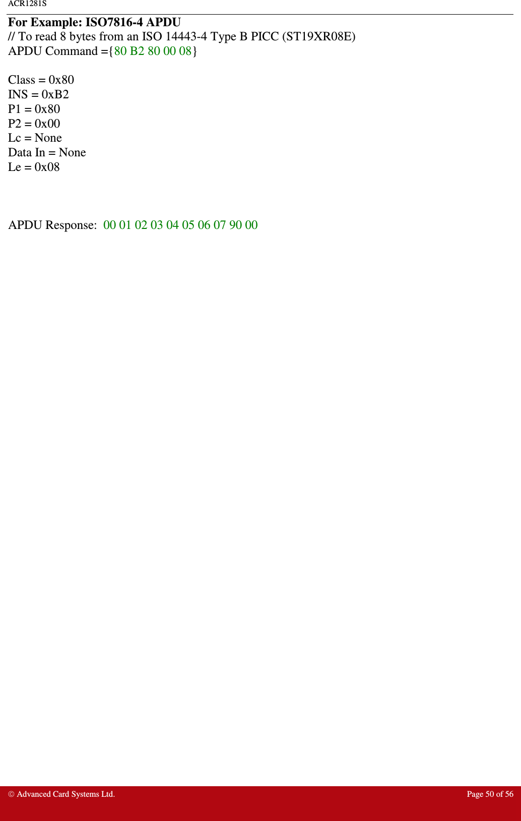 ACR1281S    Advanced Card Systems Ltd.  Page 50 of 56  For Example: ISO7816-4 APDU // To read 8 bytes from an ISO 14443-4 Type B PICC (ST19XR08E) APDU Command ={80 B2 80 00 08}  Class = 0x80 INS = 0xB2 P1 = 0x80 P2 = 0x00 Lc = None Data In = None Le = 0x08    APDU Response:  00 01 02 03 04 05 06 07 90 00  