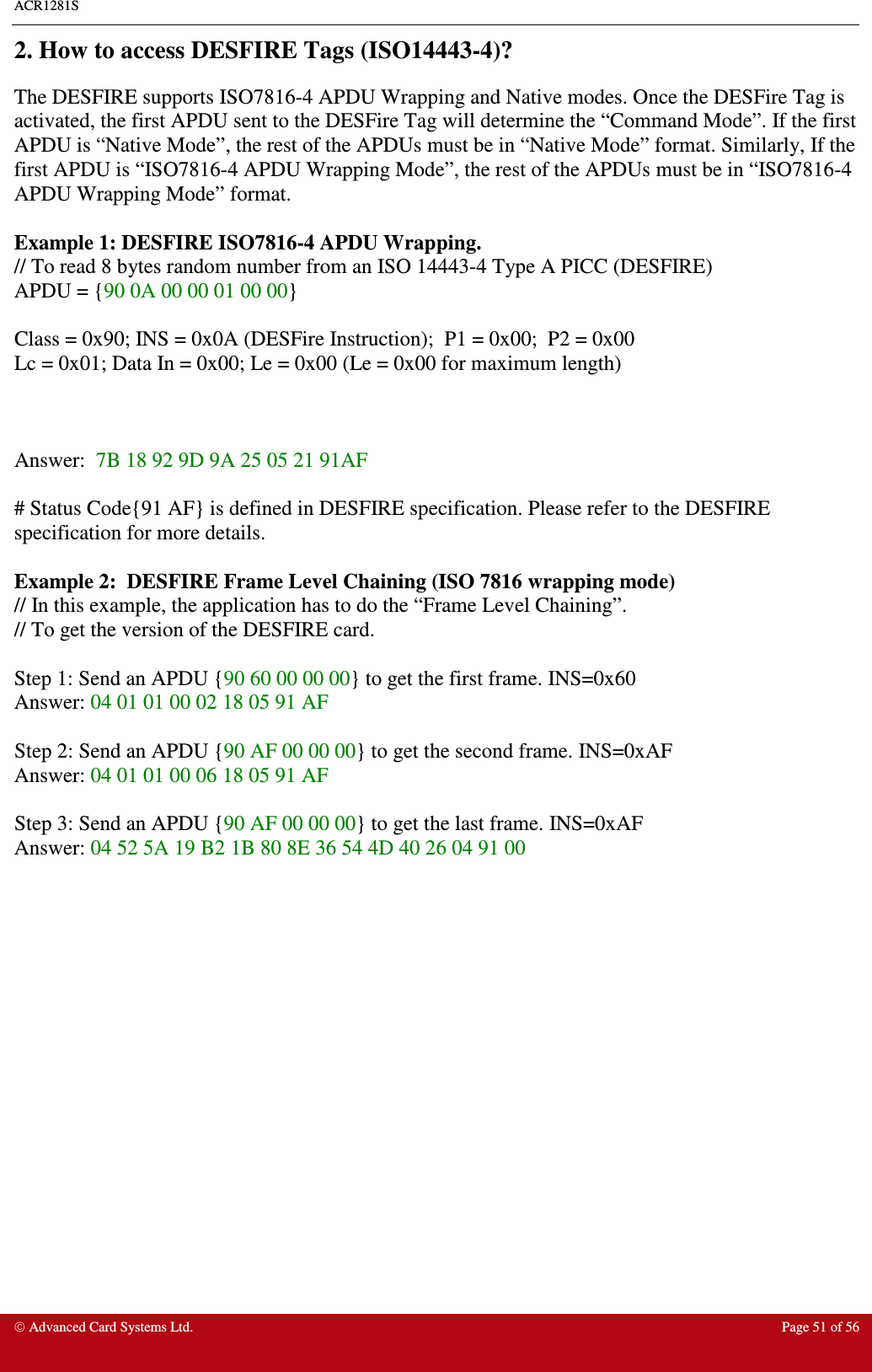 ACR1281S    Advanced Card Systems Ltd.  Page 51 of 56  2. How to access DESFIRE Tags (ISO14443-4)? The DESFIRE supports ISO7816-4 APDU Wrapping and Native modes. Once the DESFire Tag is activated, the first APDU sent to the DESFire Tag will determine the “Command Mode”. If the first APDU is “Native Mode”, the rest of the APDUs must be in “Native Mode” format. Similarly, If the first APDU is “ISO7816-4 APDU Wrapping Mode”, the rest of the APDUs must be in “ISO7816-4 APDU Wrapping Mode” format.  Example 1: DESFIRE ISO7816-4 APDU Wrapping. // To read 8 bytes random number from an ISO 14443-4 Type A PICC (DESFIRE) APDU = {90 0A 00 00 01 00 00}  Class = 0x90; INS = 0x0A (DESFire Instruction);  P1 = 0x00;  P2 = 0x00 Lc = 0x01; Data In = 0x00; Le = 0x00 (Le = 0x00 for maximum length)    Answer:  7B 18 92 9D 9A 25 05 21 91AF  # Status Code{91 AF} is defined in DESFIRE specification. Please refer to the DESFIRE specification for more details.  Example 2:  DESFIRE Frame Level Chaining (ISO 7816 wrapping mode) // In this example, the application has to do the “Frame Level Chaining”. // To get the version of the DESFIRE card.  Step 1: Send an APDU {90 60 00 00 00} to get the first frame. INS=0x60 Answer: 04 01 01 00 02 18 05 91 AF   Step 2: Send an APDU {90 AF 00 00 00} to get the second frame. INS=0xAF Answer: 04 01 01 00 06 18 05 91 AF   Step 3: Send an APDU {90 AF 00 00 00} to get the last frame. INS=0xAF Answer: 04 52 5A 19 B2 1B 80 8E 36 54 4D 40 26 04 91 00  