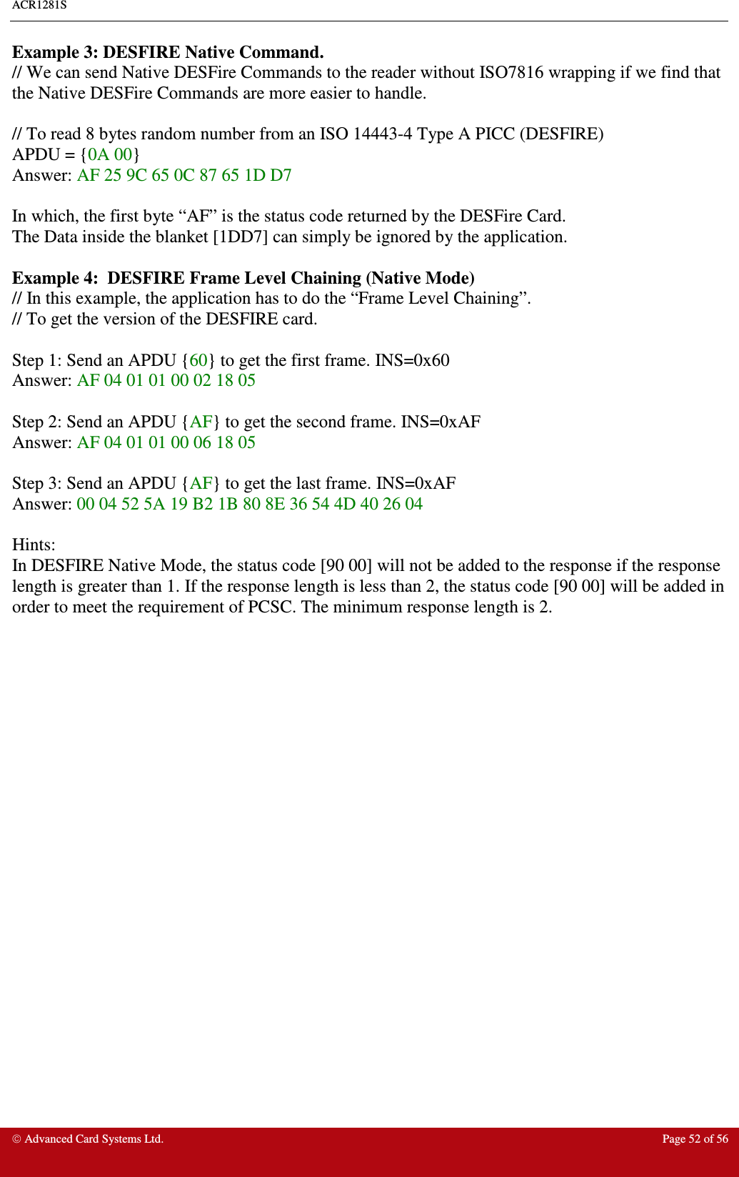 ACR1281S     Advanced Card Systems Ltd.  Page 52 of 56 Example 3: DESFIRE Native Command. // We can send Native DESFire Commands to the reader without ISO7816 wrapping if we find that the Native DESFire Commands are more easier to handle.  // To read 8 bytes random number from an ISO 14443-4 Type A PICC (DESFIRE) APDU = {0A 00} Answer: AF 25 9C 65 0C 87 65 1D D7  In which, the first byte “AF” is the status code returned by the DESFire Card. The Data inside the blanket [1DD7] can simply be ignored by the application.   Example 4:  DESFIRE Frame Level Chaining (Native Mode) // In this example, the application has to do the “Frame Level Chaining”. // To get the version of the DESFIRE card.  Step 1: Send an APDU {60} to get the first frame. INS=0x60 Answer: AF 04 01 01 00 02 18 05  Step 2: Send an APDU {AF} to get the second frame. INS=0xAF Answer: AF 04 01 01 00 06 18 05  Step 3: Send an APDU {AF} to get the last frame. INS=0xAF Answer: 00 04 52 5A 19 B2 1B 80 8E 36 54 4D 40 26 04  Hints: In DESFIRE Native Mode, the status code [90 00] will not be added to the response if the response length is greater than 1. If the response length is less than 2, the status code [90 00] will be added in order to meet the requirement of PCSC. The minimum response length is 2.  