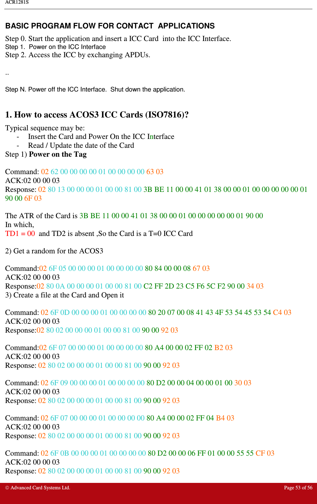 ACR1281S     Advanced Card Systems Ltd.  Page 53 of 56 BASIC PROGRAM FLOW FOR CONTACT  APPLICATIONS Step 0. Start the application and insert a ICC Card  into the ICC Interface.  Step 1.  Power on the ICC Interface Step 2. Access the ICC by exchanging APDUs.   ..  Step N. Power off the ICC Interface.  Shut down the application.  1. How to access ACOS3 ICC Cards (ISO7816)? Typical sequence may be: -  Insert the Card and Power On the ICC Interface -  Read / Update the date of the Card Step 1) Power on the Tag  Command: 02 62 00 00 00 00 01 00 00 00 00 63 03 ACK:02 00 00 03 Response: 02 80 13 00 00 00 01 00 00 81 00 3B BE 11 00 00 41 01 38 00 00 01 00 00 00 00 00 01 90 00 6F 03  The ATR of the Card is 3B BE 11 00 00 41 01 38 00 00 01 00 00 00 00 00 01 90 00 In which, TD1 = 00  and TD2 is absent ,So the Card is a T=0 ICC Card  2) Get a random for the ACOS3   Command:02 6F 05 00 00 00 01 00 00 00 00 80 84 00 00 08 67 03 ACK:02 00 00 03 Response:02 80 0A 00 00 00 01 00 00 81 00 C2 FF 2D 23 C5 F6 5C F2 90 00 34 03 3) Create a file at the Card and Open it  Command: 02 6F 0D 00 00 00 01 00 00 00 00 80 20 07 00 08 41 43 4F 53 54 45 53 54 C4 03  ACK:02 00 00 03 Response:02 80 02 00 00 00 01 00 00 81 00 90 00 92 03  Command:02 6F 07 00 00 00 01 00 00 00 00 80 A4 00 00 02 FF 02 B2 03   ACK:02 00 00 03 Response: 02 80 02 00 00 00 01 00 00 81 00 90 00 92 03  Command: 02 6F 09 00 00 00 01 00 00 00 00 80 D2 00 00 04 00 00 01 00 30 03  ACK:02 00 00 03 Response: 02 80 02 00 00 00 01 00 00 81 00 90 00 92 03  Command: 02 6F 07 00 00 00 01 00 00 00 00 80 A4 00 00 02 FF 04 B4 03  ACK:02 00 00 03 Response: 02 80 02 00 00 00 01 00 00 81 00 90 00 92 03  Command: 02 6F 0B 00 00 00 01 00 00 00 00 80 D2 00 00 06 FF 01 00 00 55 55 CF 03 ACK:02 00 00 03 Response: 02 80 02 00 00 00 01 00 00 81 00 90 00 92 03 