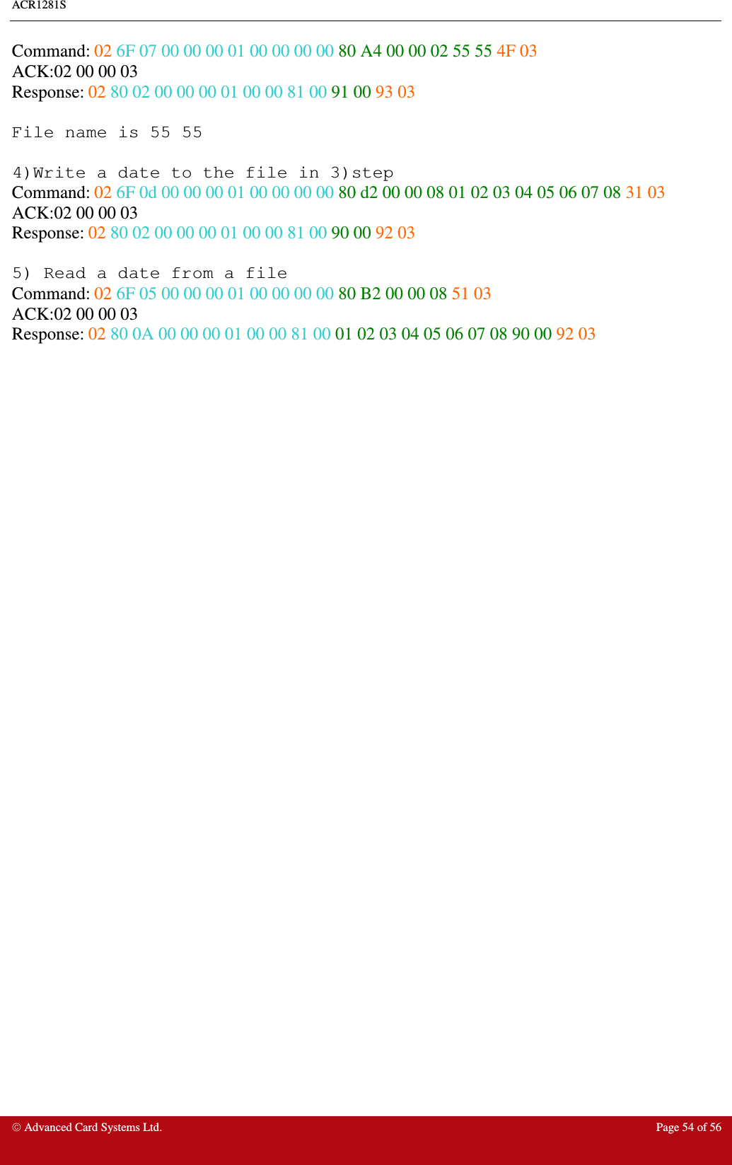 ACR1281S     Advanced Card Systems Ltd.  Page 54 of 56 Command: 02 6F 07 00 00 00 01 00 00 00 00 80 A4 00 00 02 55 55 4F 03  ACK:02 00 00 03 Response: 02 80 02 00 00 00 01 00 00 81 00 91 00 93 03  File name is 55 55  4)Write a date to the file in 3)step Command: 02 6F 0d 00 00 00 01 00 00 00 00 80 d2 00 00 08 01 02 03 04 05 06 07 08 31 03 ACK:02 00 00 03 Response: 02 80 02 00 00 00 01 00 00 81 00 90 00 92 03  5) Read a date from a file  Command: 02 6F 05 00 00 00 01 00 00 00 00 80 B2 00 00 08 51 03  ACK:02 00 00 03 Response: 02 80 0A 00 00 00 01 00 00 81 00 01 02 03 04 05 06 07 08 90 00 92 03                                      