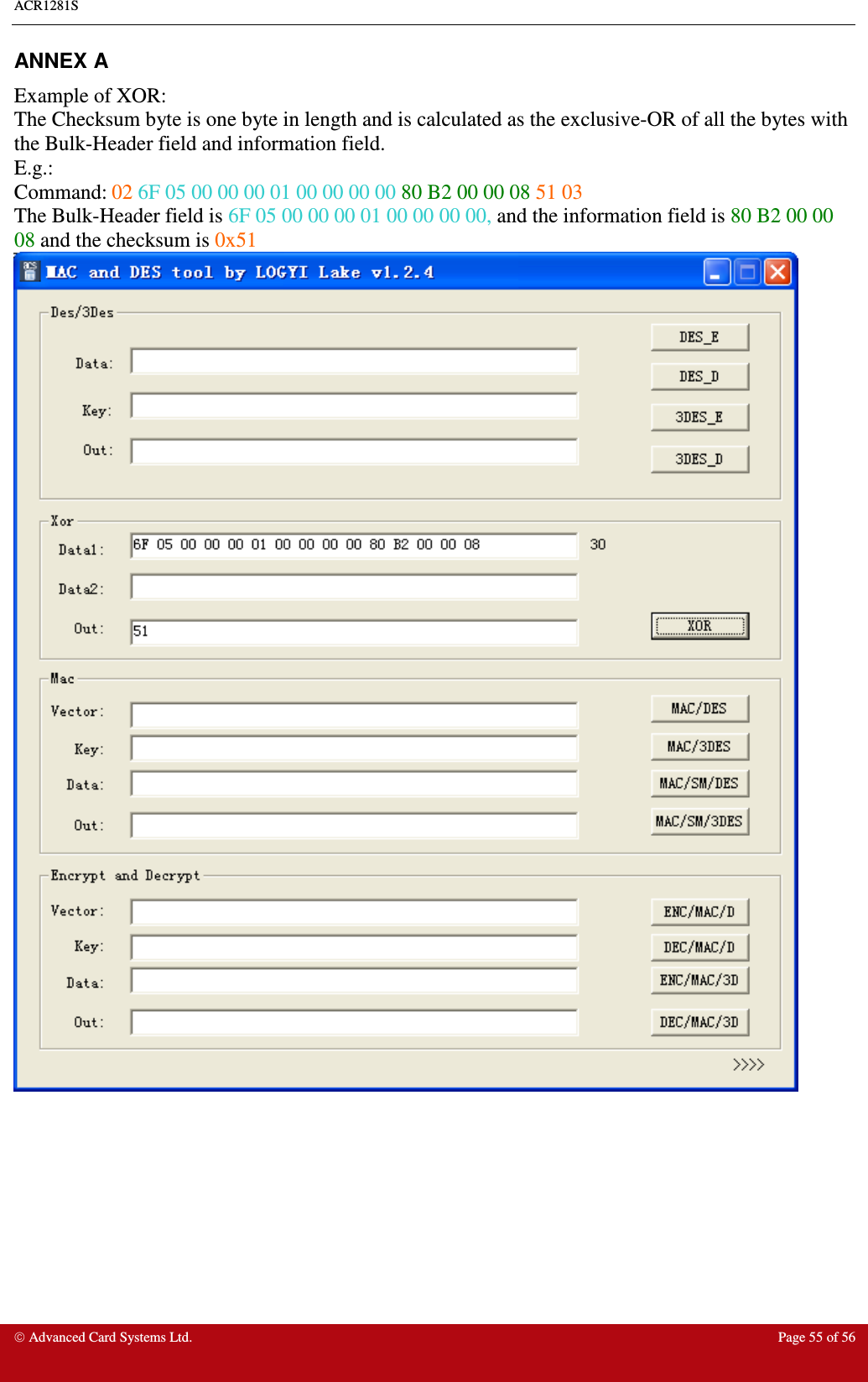 ACR1281S     Advanced Card Systems Ltd.  Page 55 of 56 ANNEX A   Example of XOR: The Checksum byte is one byte in length and is calculated as the exclusive-OR of all the bytes with the Bulk-Header field and information field.  E.g.: Command: 02 6F 05 00 00 00 01 00 00 00 00 80 B2 00 00 08 51 03  The Bulk-Header field is 6F 05 00 00 00 01 00 00 00 00, and the information field is 80 B2 00 00 08 and the checksum is 0x51   