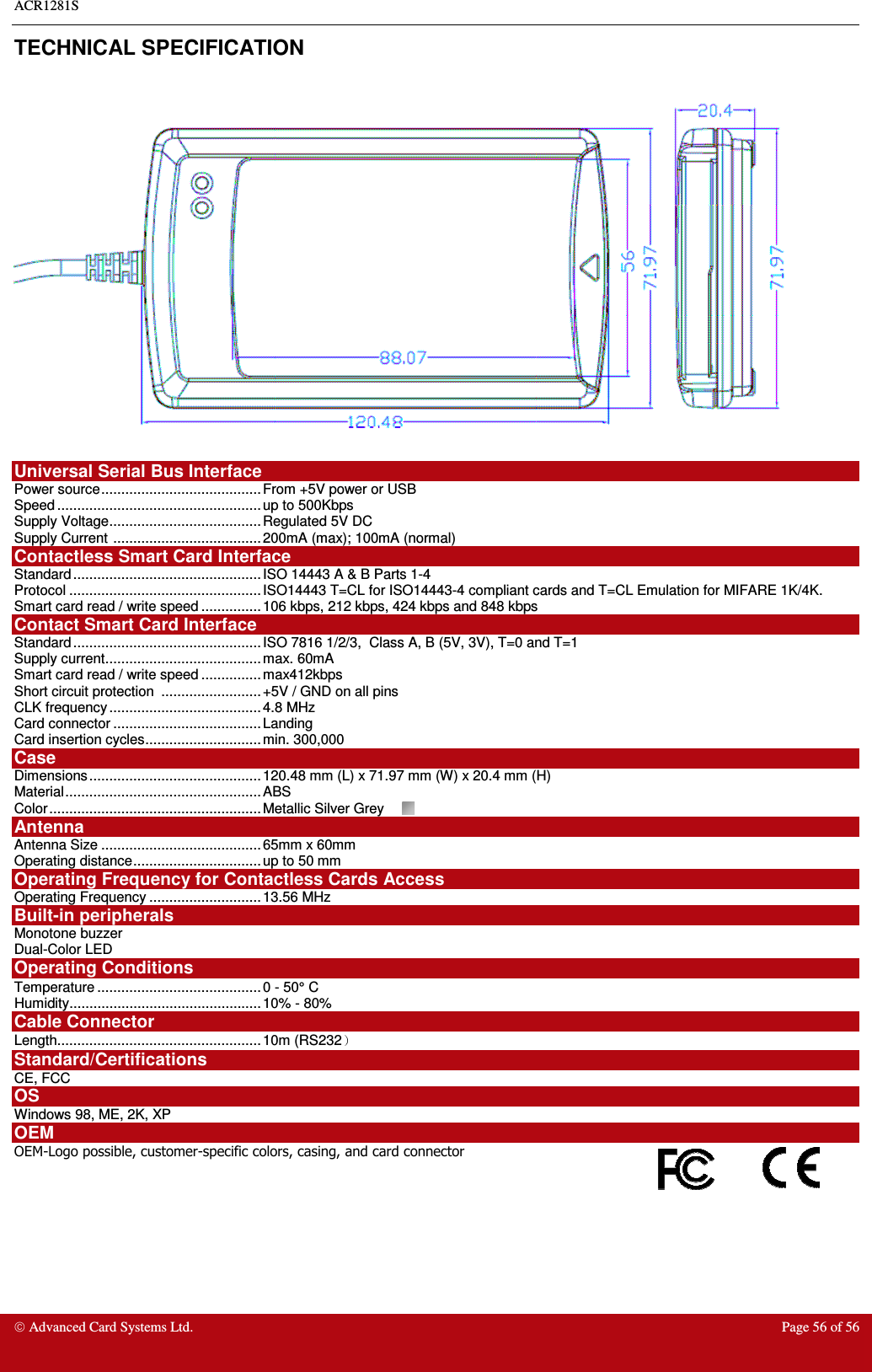 ACR1281S    Advanced Card Systems Ltd.  Page 56 of 56  TECHNICAL SPECIFICATION    Universal Serial Bus Interface Power source........................................ From +5V power or USB Speed ................................................... up to 500Kbps Supply Voltage...................................... Regulated 5V DC Supply Current ..................................... 200mA (max); 100mA (normal) Contactless Smart Card Interface Standard ............................................... ISO 14443 A &amp; B Parts 1-4 Protocol ................................................ ISO14443 T=CL for ISO14443-4 compliant cards and T=CL Emulation for MIFARE 1K/4K.  Smart card read / write speed ............... 106 kbps, 212 kbps, 424 kbps and 848 kbps Contact Smart Card Interface  Standard ............................................... ISO 7816 1/2/3,  Class A, B (5V, 3V), T=0 and T=1 Supply current....................................... max. 60mA Smart card read / write speed ............... max412kbps Short circuit protection  ......................... +5V / GND on all pins CLK frequency ...................................... 4.8 MHz Card connector ..................................... Landing  Card insertion cycles............................. min. 300,000 Case Dimensions........................................... 120.48 mm (L) x 71.97 mm (W) x 20.4 mm (H) Material................................................. ABS  Color..................................................... Metallic Silver Grey  Antenna  Antenna Size ........................................65mm x 60mm Operating distance................................ up to 50 mm  Operating Frequency for Contactless Cards Access Operating Frequency ............................13.56 MHz Built-in peripherals Monotone buzzer Dual-Color LED Operating Conditions Temperature ......................................... 0 - 50° C Humidity................................................ 10% - 80% Cable Connector Length................................................... 10m (RS232  Standard/Certifications  CE, FCC OS Windows 98, ME, 2K, XP OEM OEM-Logo possible, customer-specific colors, casing, and card connector  