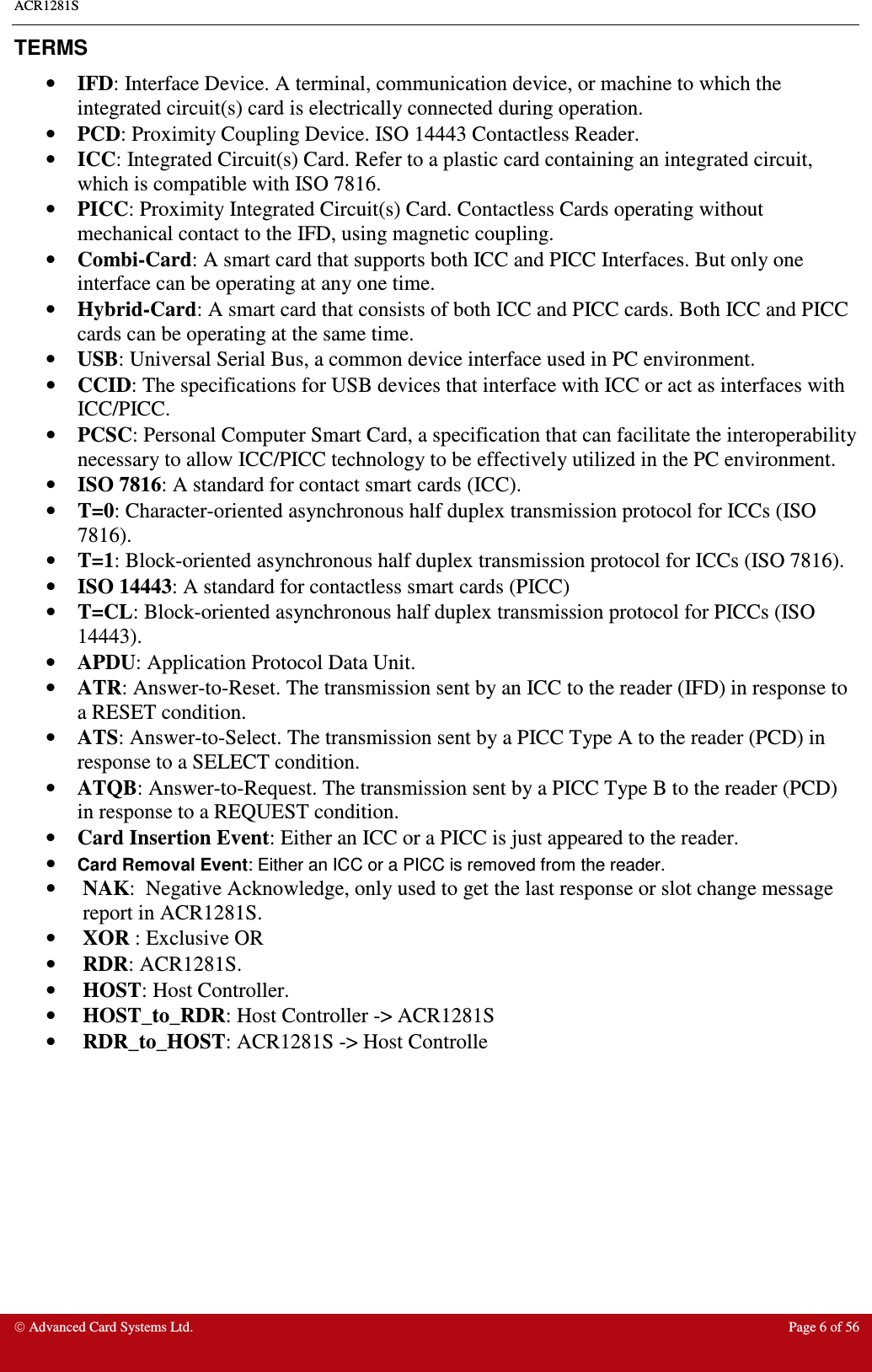 ACR1281S    Advanced Card Systems Ltd.  Page 6 of 56  TERMS •  IFD: Interface Device. A terminal, communication device, or machine to which the integrated circuit(s) card is electrically connected during operation. •  PCD: Proximity Coupling Device. ISO 14443 Contactless Reader. •  ICC: Integrated Circuit(s) Card. Refer to a plastic card containing an integrated circuit, which is compatible with ISO 7816. •  PICC: Proximity Integrated Circuit(s) Card. Contactless Cards operating without mechanical contact to the IFD, using magnetic coupling.  •  Combi-Card: A smart card that supports both ICC and PICC Interfaces. But only one interface can be operating at any one time. •  Hybrid-Card: A smart card that consists of both ICC and PICC cards. Both ICC and PICC cards can be operating at the same time. •  USB: Universal Serial Bus, a common device interface used in PC environment. •  CCID: The specifications for USB devices that interface with ICC or act as interfaces with ICC/PICC.  •  PCSC: Personal Computer Smart Card, a specification that can facilitate the interoperability necessary to allow ICC/PICC technology to be effectively utilized in the PC environment.  •  ISO 7816: A standard for contact smart cards (ICC). •  T=0: Character-oriented asynchronous half duplex transmission protocol for ICCs (ISO 7816). •  T=1: Block-oriented asynchronous half duplex transmission protocol for ICCs (ISO 7816). •  ISO 14443: A standard for contactless smart cards (PICC) •  T=CL: Block-oriented asynchronous half duplex transmission protocol for PICCs (ISO 14443). •  APDU: Application Protocol Data Unit. •  ATR: Answer-to-Reset. The transmission sent by an ICC to the reader (IFD) in response to a RESET condition.  •  ATS: Answer-to-Select. The transmission sent by a PICC Type A to the reader (PCD) in response to a SELECT condition.  •  ATQB: Answer-to-Request. The transmission sent by a PICC Type B to the reader (PCD) in response to a REQUEST condition.  •  Card Insertion Event: Either an ICC or a PICC is just appeared to the reader. • Card Removal Event: Either an ICC or a PICC is removed from the reader. •  NAK:  Negative Acknowledge, only used to get the last response or slot change message report in ACR1281S. •  XOR : Exclusive OR •  RDR: ACR1281S. •  HOST: Host Controller. •  HOST_to_RDR: Host Controller -&gt; ACR1281S •  RDR_to_HOST: ACR1281S -&gt; Host Controlle 