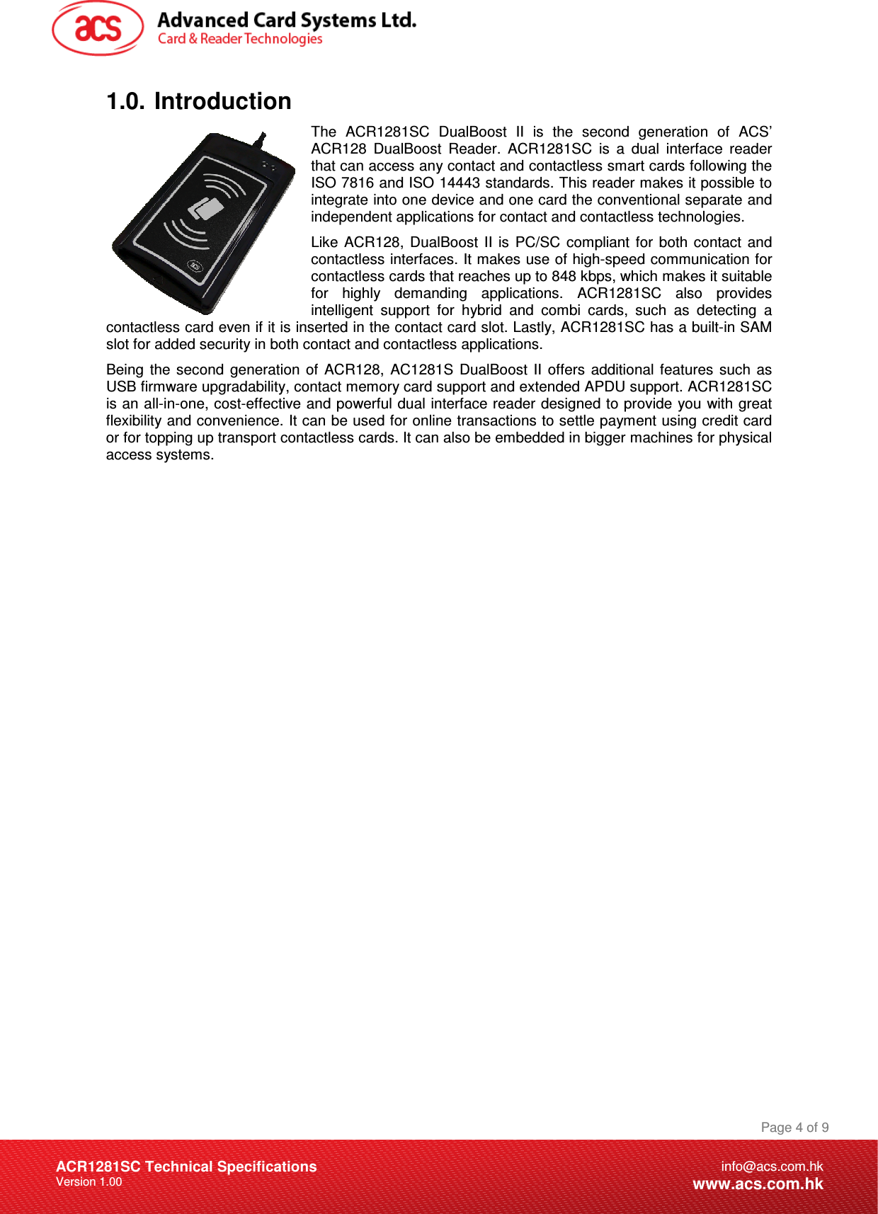 Document Title Here Document Title Here  Document Title Here ACR1281SC Technical Specifications Version 1.00 Page 4 of 9info@acs.com.hkwww.acs.com.hk1.0.  Introduction The  ACR1281SC  DualBoost  II  is  the  second  generation  of  ACS’ ACR128  DualBoost  Reader.  ACR1281SC  is  a  dual  interface  reader that can access any contact and contactless smart cards following the ISO 7816 and ISO 14443 standards. This reader makes it possible to integrate into one device and one card the conventional separate and independent applications for contact and contactless technologies. Like  ACR128,  DualBoost  II  is  PC/SC  compliant  for  both  contact  and contactless interfaces. It makes use of high-speed communication for contactless cards that reaches up to 848 kbps, which makes it suitable for  highly  demanding  applications.  ACR1281SC  also  provides intelligent  support  for  hybrid  and  combi  cards,  such  as  detecting  a contactless card even if it is inserted in the contact card slot. Lastly, ACR1281SC has a built-in SAM slot for added security in both contact and contactless applications. Being  the  second  generation  of  ACR128,  AC1281S  DualBoost  II  offers  additional  features  such  as USB firmware upgradability, contact memory card support and extended APDU support. ACR1281SC is an all-in-one, cost-effective and powerful dual interface reader designed to provide you with great flexibility and convenience. It can be used for online transactions to settle payment using credit card or for topping up transport contactless cards. It can also be embedded in bigger machines for physical access systems.                 