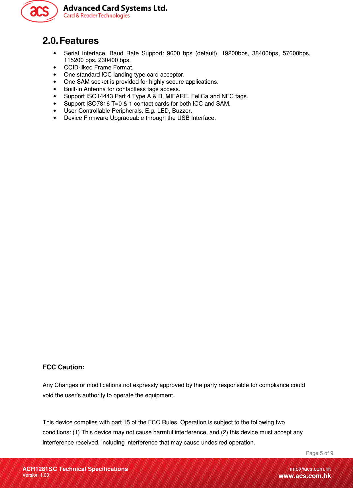 Document Title Here Document Title Here  Document Title Here ACR1281SC Technical Specifications Version 1.00 Page 5 of 9info@acs.com.hkwww.acs.com.hk2.0. Features •  Serial  Interface.  Baud  Rate  Support:  9600  bps  (default),  19200bps,  38400bps,  57600bps, 115200 bps, 230400 bps. •  CCID-liked Frame Format. •  One standard ICC landing type card acceptor. •  One SAM socket is provided for highly secure applications. •  Built-in Antenna for contactless tags access. •  Support ISO14443 Part 4 Type A &amp; B, MIFARE, FeliCa and NFC tags. •  Support ISO7816 T=0 &amp; 1 contact cards for both ICC and SAM. •  User-Controllable Peripherals. E.g. LED, Buzzer. •  Device Firmware Upgradeable through the USB Interface.                        FCC Caution:  Any Changes or modifications not expressly approved by the party responsible for compliance could void the user’s authority to operate the equipment.   This device complies with part 15 of the FCC Rules. Operation is subject to the following two conditions: (1) This device may not cause harmful interference, and (2) this device must accept any interference received, including interference that may cause undesired operation. 