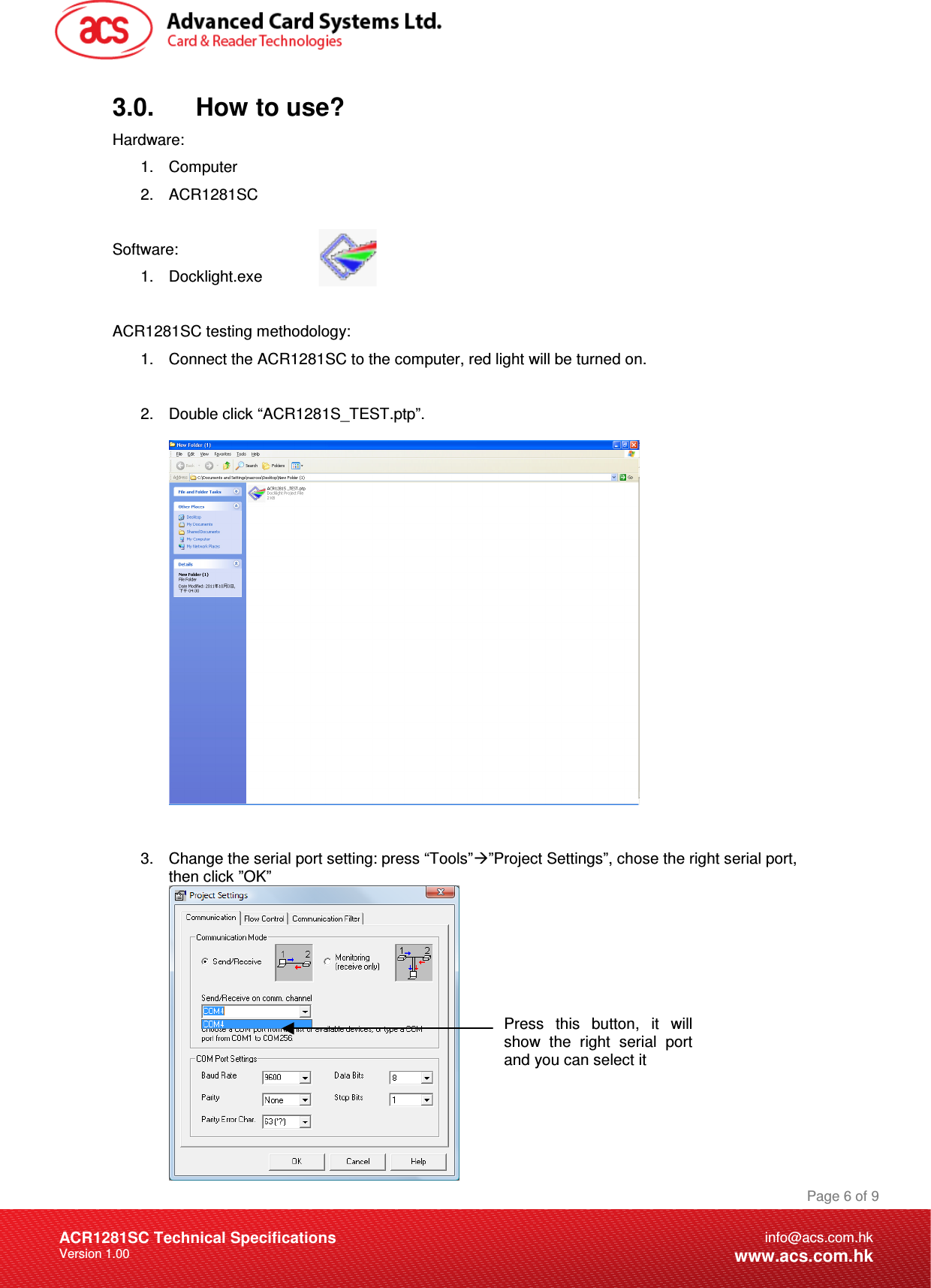 Document Title Here Document Title Here  Document Title Here ACR1281SC Technical Specifications Version 1.00 Page 6 of 9info@acs.com.hkwww.acs.com.hk3.0.      How to use? Hardware: 1.  Computer 2.  ACR1281SC  Software:  1.  Docklight.exe  ACR1281SC testing methodology: 1.  Connect the ACR1281SC to the computer, red light will be turned on.  2.  Double click “ACR1281S_TEST.ptp”.     3.  Change the serial port setting: press “Tools””Project Settings”, chose the right serial port, then click ”OK”   Press  this  button,  it  will show  the  right  serial  port and you can select it 