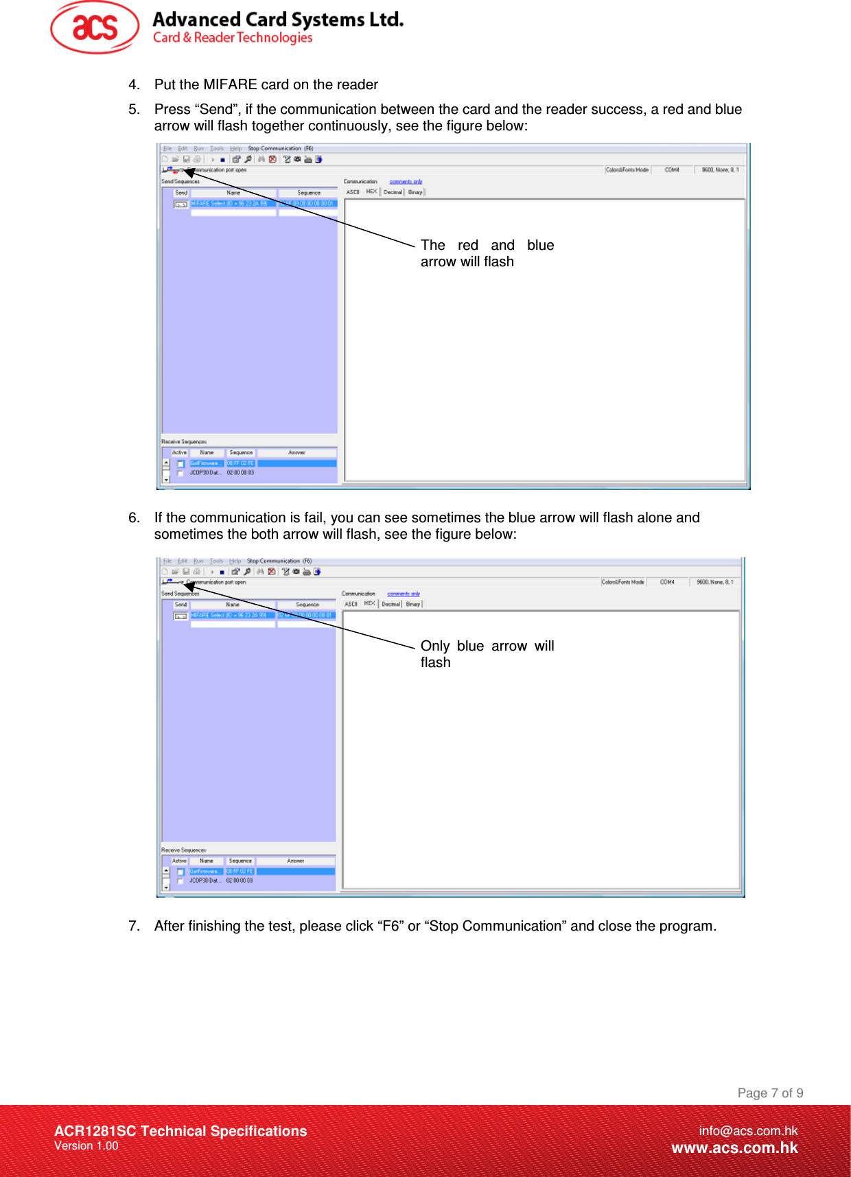 Document Title Here Document Title Here  Document Title Here ACR1281SC Technical Specifications Version 1.00 Page 7 of 9info@acs.com.hkwww.acs.com.hk4.  Put the MIFARE card on the reader 5.  Press “Send”, if the communication between the card and the reader success, a red and blue arrow will flash together continuously, see the figure below:                6.  If the communication is fail, you can see sometimes the blue arrow will flash alone and sometimes the both arrow will flash, see the figure below:                 7.  After finishing the test, please click “F6” or “Stop Communication” and close the program.   The  red  and  blue arrow will flash Only  blue  arrow  will flash 