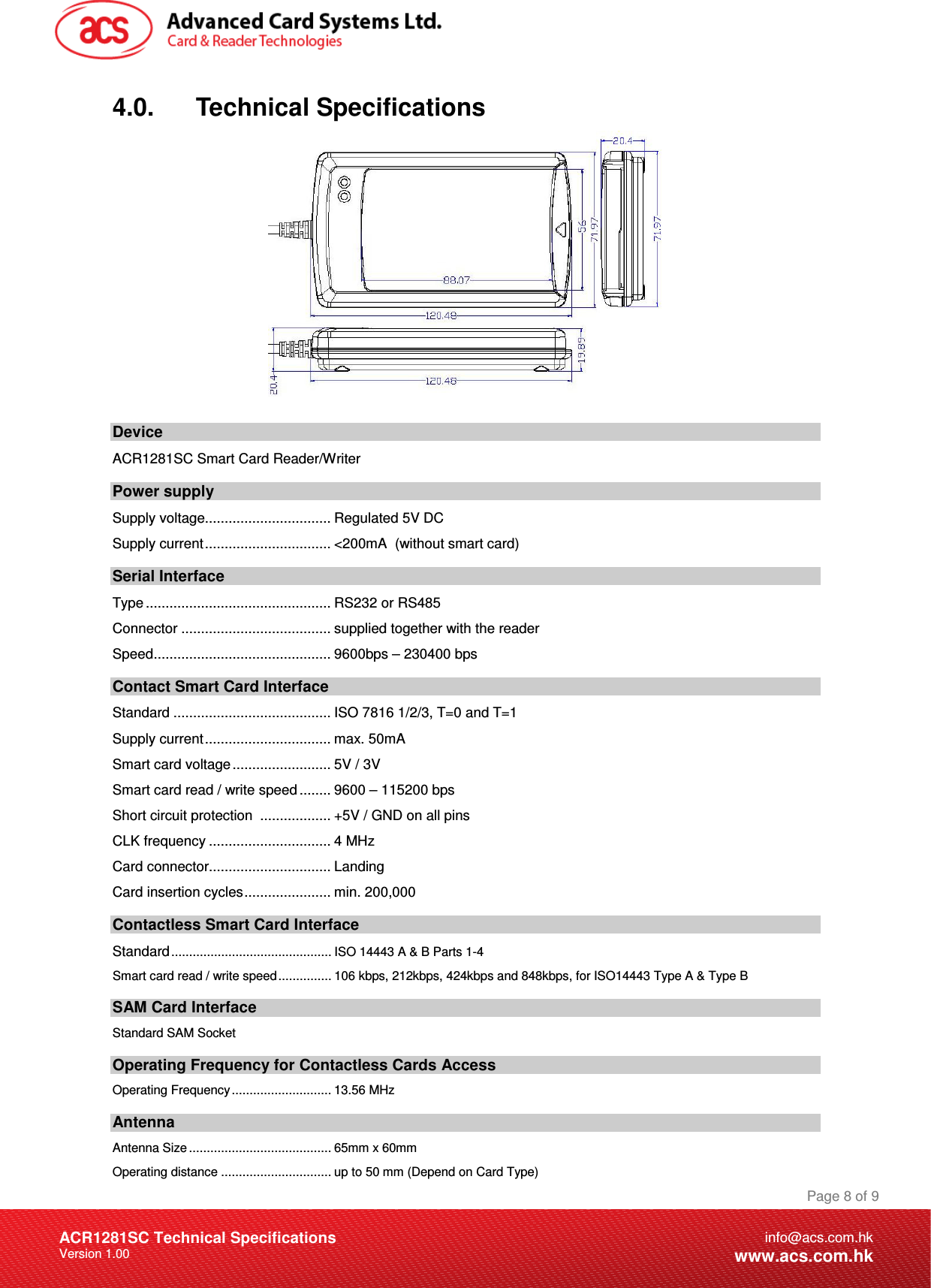 Document Title Here Document Title Here  Document Title Here ACR1281SC Technical Specifications Version 1.00 Page 8 of 9info@acs.com.hkwww.acs.com.hk4.0.      Technical Specifications   Device ACR1281SC Smart Card Reader/Writer  Power supply Supply voltage................................ Regulated 5V DC Supply current................................ &lt;200mA  (without smart card) Serial Interface Type ............................................... RS232 or RS485 Connector ...................................... supplied together with the reader Speed............................................. 9600bps – 230400 bps Contact Smart Card Interface Standard ........................................ ISO 7816 1/2/3, T=0 and T=1 Supply current................................ max. 50mA Smart card voltage ......................... 5V / 3V Smart card read / write speed ........ 9600 – 115200 bps Short circuit protection  .................. +5V / GND on all pins CLK frequency ............................... 4 MHz Card connector............................... Landing  Card insertion cycles...................... min. 200,000 Contactless Smart Card Interface Standard............................................. ISO 14443 A &amp; B Parts 1-4 Smart card read / write speed............... 106 kbps, 212kbps, 424kbps and 848kbps, for ISO14443 Type A &amp; Type B SAM Card Interface Standard SAM Socket Operating Frequency for Contactless Cards Access Operating Frequency............................ 13.56 MHz Antenna Antenna Size ........................................ 65mm x 60mm Operating distance ............................... up to 50 mm (Depend on Card Type) 