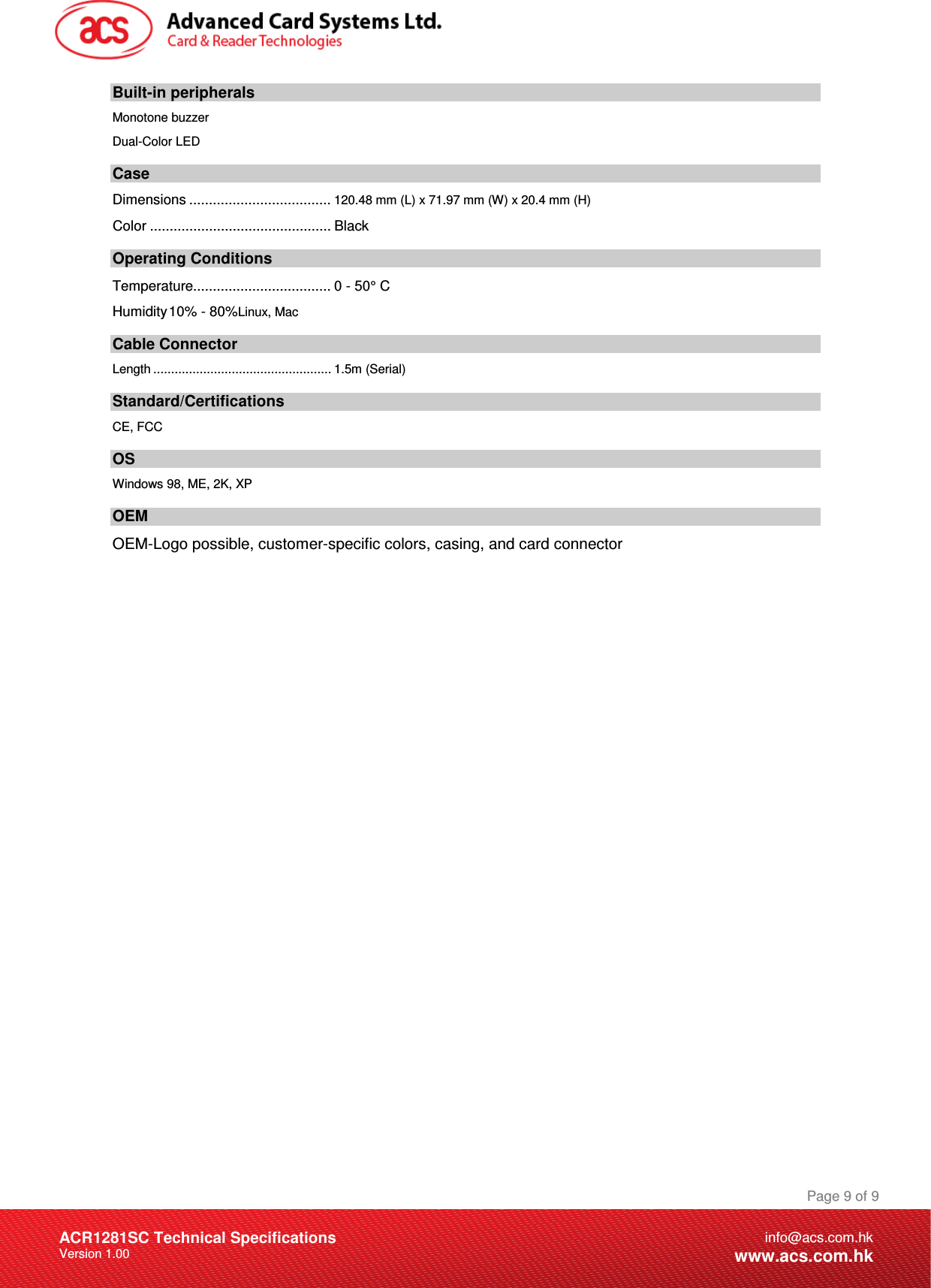 Document Title Here Document Title Here  Document Title Here ACR1281SC Technical Specifications Version 1.00 Page 9 of 9info@acs.com.hkwww.acs.com.hkBuilt-in peripherals Monotone buzzer Dual-Color LED Case Dimensions ....................................120.48 mm (L) x 71.97 mm (W) x 20.4 mm (H) Color .............................................. Black Operating Conditions Temperature................................... 0 - 50° C Humidity 10% - 80%Linux, Mac Cable Connector Length .................................................. 1.5m (Serial) Standard/Certifications  CE, FCC OS Windows 98, ME, 2K, XP OEM OEM-Logo possible, customer-specific colors, casing, and card connector         