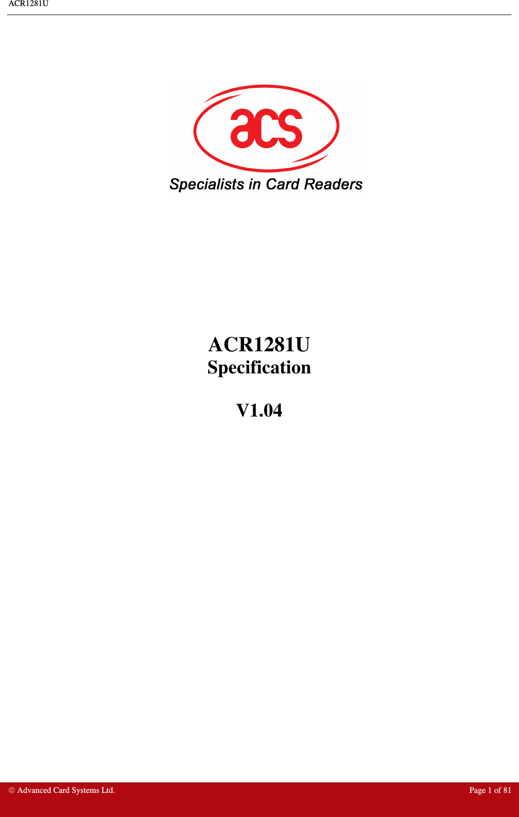 ACR1281U     Advanced Card Systems Ltd.  Page 1 of 81                ACR1281U  Specification  V1.04Note: This equipment has been tested and found to comply with the limits for a Class B digital device, pursuant to part 15 of the FCC Rules. These limits are designed to provide reasonable protection against harmful interference in a residential installation. This equipment generates uses and can radiate radio frequency energy and, if not installed and used in accordance with the instructions, may cause harmful interference to radio communications. However, there is no guarantee that interference will not occur in a particular installation. If this equipment does cause harmful interference to radio or television reception, which can be determined by turning the equipment off and on, the user is encouraged to try to correct the interference by one or more of the following measures:  —Reorient or relocate the receiving antenna.  —Increase the separation between the equipment and receiver.  —Connect the equipment into an outlet on a circuit different from that to which the receiver is connected.  —Consult the dealer or an experienced radio/TV technician for help.  