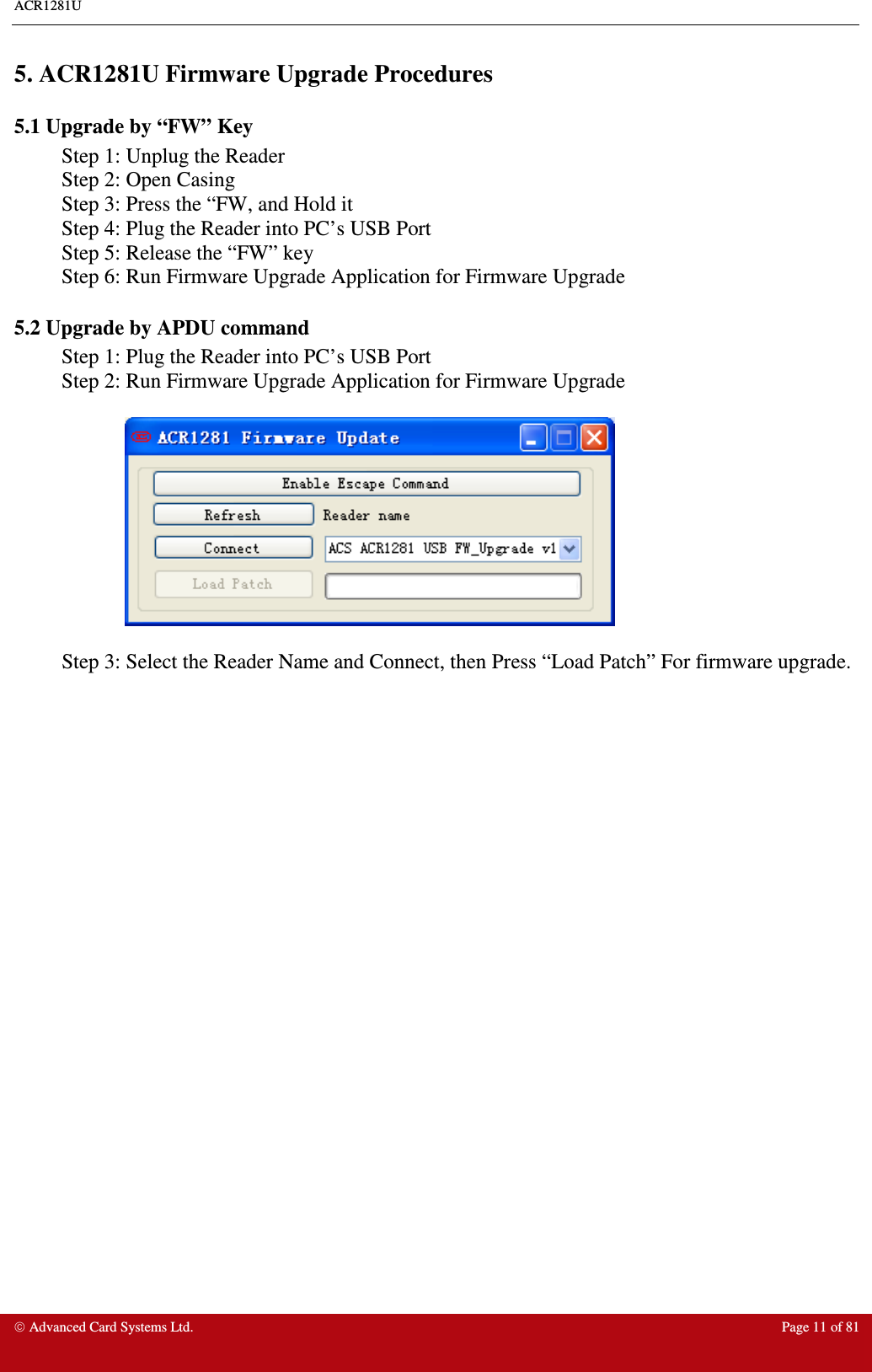 ACR1281U     Advanced Card Systems Ltd.  Page 11 of 81  5. ACR1281U Firmware Upgrade Procedures 5.1 Upgrade by “FW” Key Step 1: Unplug the Reader Step 2: Open Casing Step 3: Press the “FW, and Hold it Step 4: Plug the Reader into PC’s USB Port Step 5: Release the “FW” key Step 6: Run Firmware Upgrade Application for Firmware Upgrade 5.2 Upgrade by APDU command Step 1: Plug the Reader into PC’s USB Port Step 2: Run Firmware Upgrade Application for Firmware Upgrade    Step 3: Select the Reader Name and Connect, then Press “Load Patch” For firmware upgrade.