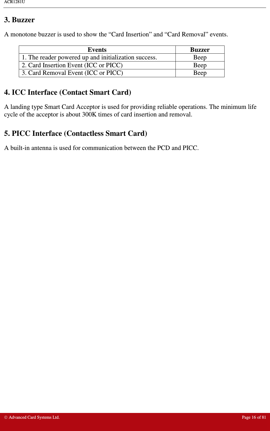 ACR1281U     Advanced Card Systems Ltd.  Page 16 of 81 3. Buzzer A monotone buzzer is used to show the “Card Insertion” and “Card Removal” events.  Events  Buzzer 1. The reader powered up and initialization success.  Beep 2. Card Insertion Event (ICC or PICC)  Beep 3. Card Removal Event (ICC or PICC)  Beep  4. ICC Interface (Contact Smart Card) A landing type Smart Card Acceptor is used for providing reliable operations. The minimum life cycle of the acceptor is about 300K times of card insertion and removal.  5. PICC Interface (Contactless Smart Card) A built-in antenna is used for communication between the PCD and PICC. 